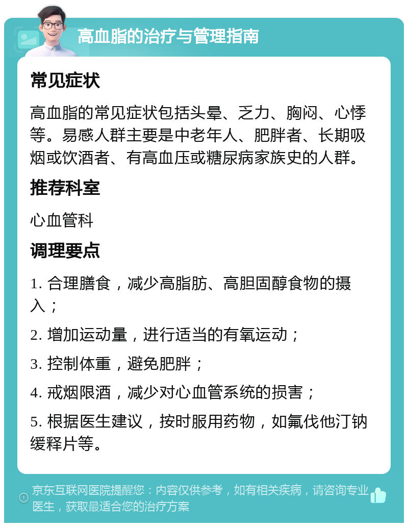 高血脂的治疗与管理指南 常见症状 高血脂的常见症状包括头晕、乏力、胸闷、心悸等。易感人群主要是中老年人、肥胖者、长期吸烟或饮酒者、有高血压或糖尿病家族史的人群。 推荐科室 心血管科 调理要点 1. 合理膳食，减少高脂肪、高胆固醇食物的摄入； 2. 增加运动量，进行适当的有氧运动； 3. 控制体重，避免肥胖； 4. 戒烟限酒，减少对心血管系统的损害； 5. 根据医生建议，按时服用药物，如氟伐他汀钠缓释片等。