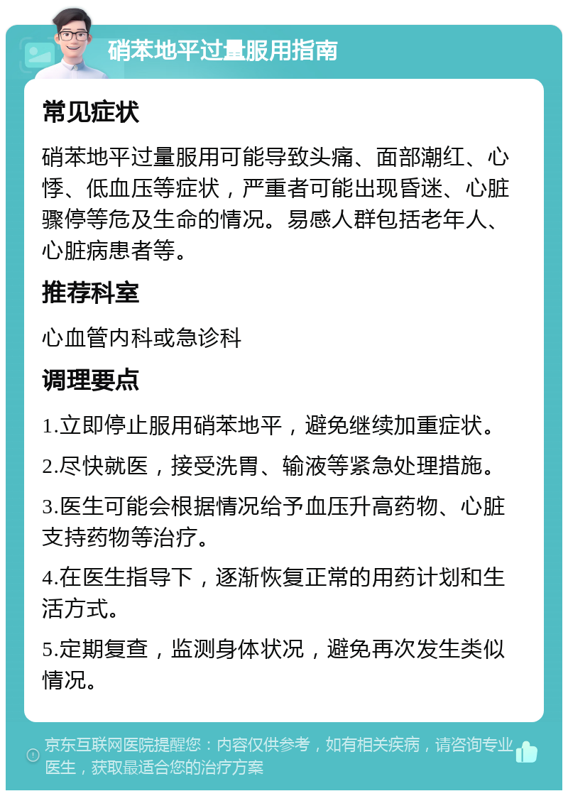 硝苯地平过量服用指南 常见症状 硝苯地平过量服用可能导致头痛、面部潮红、心悸、低血压等症状，严重者可能出现昏迷、心脏骤停等危及生命的情况。易感人群包括老年人、心脏病患者等。 推荐科室 心血管内科或急诊科 调理要点 1.立即停止服用硝苯地平，避免继续加重症状。 2.尽快就医，接受洗胃、输液等紧急处理措施。 3.医生可能会根据情况给予血压升高药物、心脏支持药物等治疗。 4.在医生指导下，逐渐恢复正常的用药计划和生活方式。 5.定期复查，监测身体状况，避免再次发生类似情况。