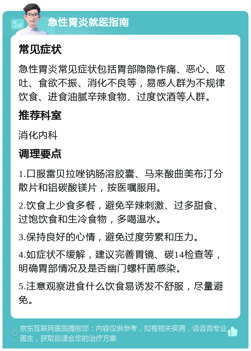 急性胃炎就医指南 常见症状 急性胃炎常见症状包括胃部隐隐作痛、恶心、呕吐、食欲不振、消化不良等，易感人群为不规律饮食、进食油腻辛辣食物、过度饮酒等人群。 推荐科室 消化内科 调理要点 1.口服雷贝拉唑钠肠溶胶囊、马来酸曲美布汀分散片和铝碳酸镁片，按医嘱服用。 2.饮食上少食多餐，避免辛辣刺激、过多甜食、过饱饮食和生冷食物，多喝温水。 3.保持良好的心情，避免过度劳累和压力。 4.如症状不缓解，建议完善胃镜、碳14检查等，明确胃部情况及是否幽门螺杆菌感染。 5.注意观察进食什么饮食易诱发不舒服，尽量避免。