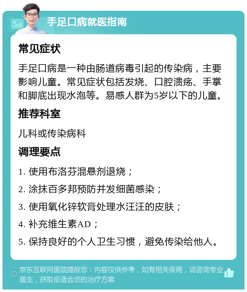 手足口病就医指南 常见症状 手足口病是一种由肠道病毒引起的传染病，主要影响儿童。常见症状包括发烧、口腔溃疡、手掌和脚底出现水泡等。易感人群为5岁以下的儿童。 推荐科室 儿科或传染病科 调理要点 1. 使用布洛芬混悬剂退烧； 2. 涂抹百多邦预防并发细菌感染； 3. 使用氧化锌软膏处理水汪汪的皮肤； 4. 补充维生素AD； 5. 保持良好的个人卫生习惯，避免传染给他人。