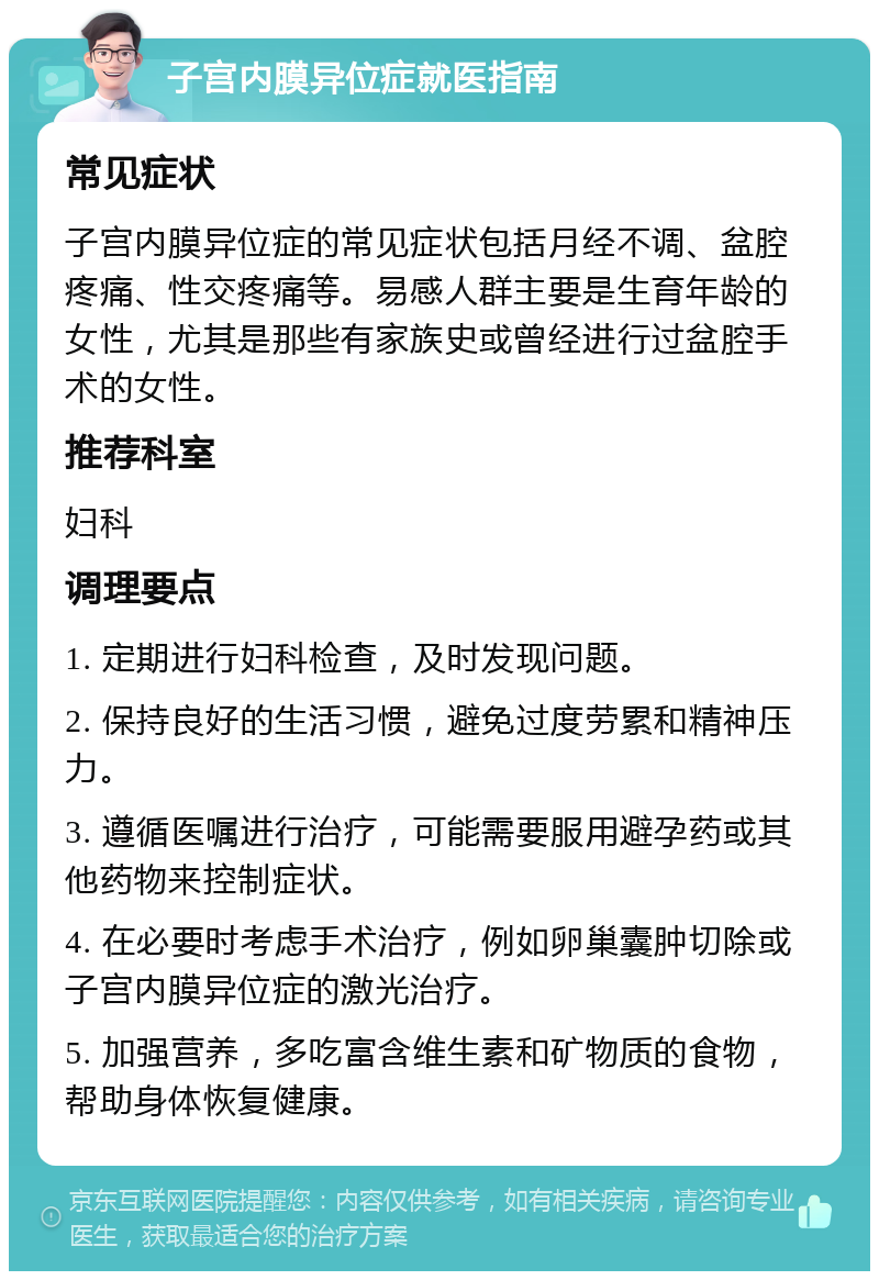 子宫内膜异位症就医指南 常见症状 子宫内膜异位症的常见症状包括月经不调、盆腔疼痛、性交疼痛等。易感人群主要是生育年龄的女性，尤其是那些有家族史或曾经进行过盆腔手术的女性。 推荐科室 妇科 调理要点 1. 定期进行妇科检查，及时发现问题。 2. 保持良好的生活习惯，避免过度劳累和精神压力。 3. 遵循医嘱进行治疗，可能需要服用避孕药或其他药物来控制症状。 4. 在必要时考虑手术治疗，例如卵巢囊肿切除或子宫内膜异位症的激光治疗。 5. 加强营养，多吃富含维生素和矿物质的食物，帮助身体恢复健康。