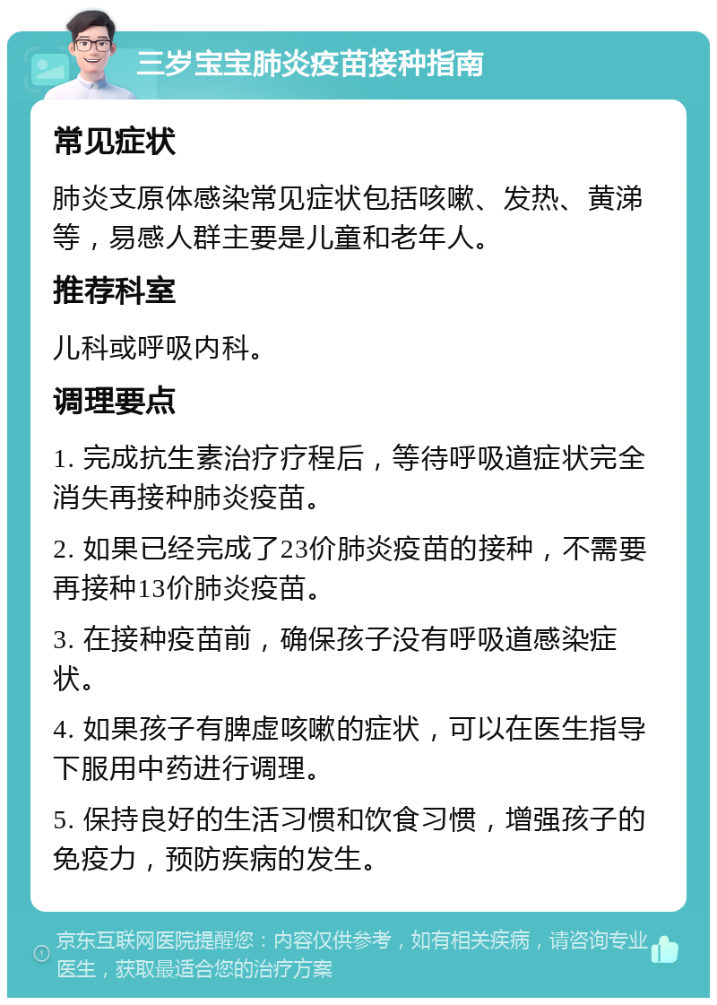 三岁宝宝肺炎疫苗接种指南 常见症状 肺炎支原体感染常见症状包括咳嗽、发热、黄涕等，易感人群主要是儿童和老年人。 推荐科室 儿科或呼吸内科。 调理要点 1. 完成抗生素治疗疗程后，等待呼吸道症状完全消失再接种肺炎疫苗。 2. 如果已经完成了23价肺炎疫苗的接种，不需要再接种13价肺炎疫苗。 3. 在接种疫苗前，确保孩子没有呼吸道感染症状。 4. 如果孩子有脾虚咳嗽的症状，可以在医生指导下服用中药进行调理。 5. 保持良好的生活习惯和饮食习惯，增强孩子的免疫力，预防疾病的发生。