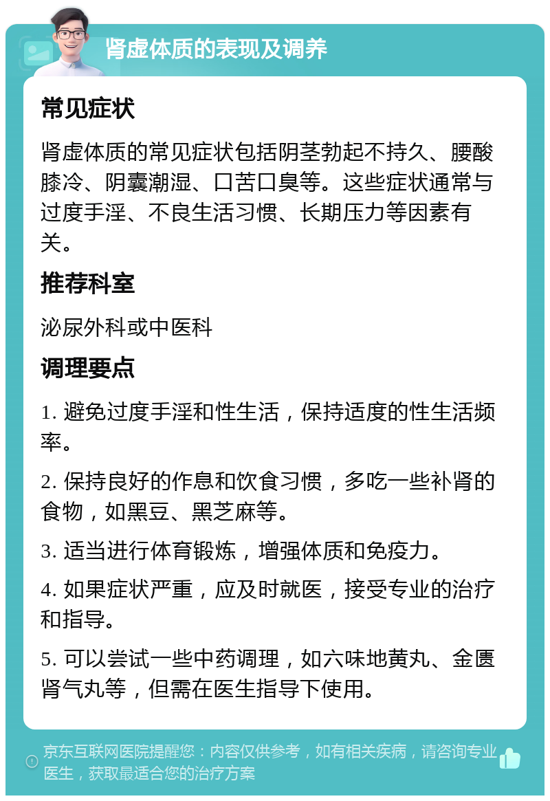 肾虚体质的表现及调养 常见症状 肾虚体质的常见症状包括阴茎勃起不持久、腰酸膝冷、阴囊潮湿、口苦口臭等。这些症状通常与过度手淫、不良生活习惯、长期压力等因素有关。 推荐科室 泌尿外科或中医科 调理要点 1. 避免过度手淫和性生活，保持适度的性生活频率。 2. 保持良好的作息和饮食习惯，多吃一些补肾的食物，如黑豆、黑芝麻等。 3. 适当进行体育锻炼，增强体质和免疫力。 4. 如果症状严重，应及时就医，接受专业的治疗和指导。 5. 可以尝试一些中药调理，如六味地黄丸、金匮肾气丸等，但需在医生指导下使用。