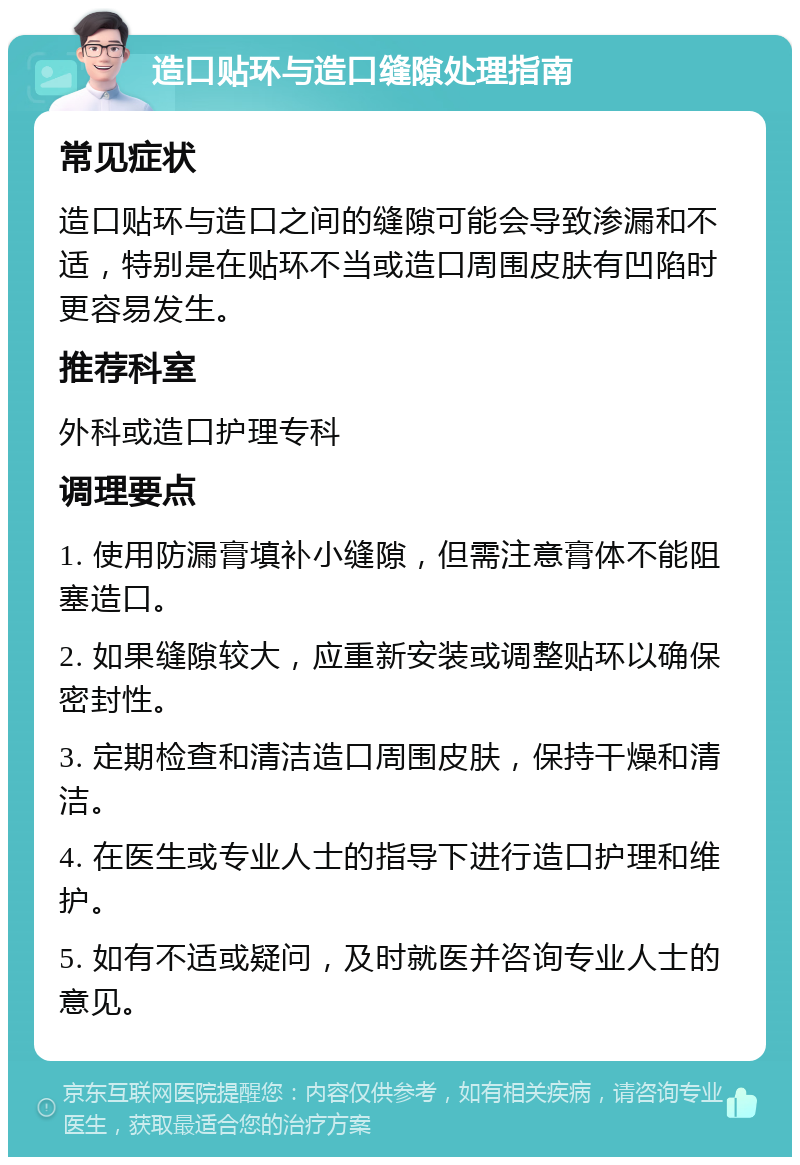 造口贴环与造口缝隙处理指南 常见症状 造口贴环与造口之间的缝隙可能会导致渗漏和不适，特别是在贴环不当或造口周围皮肤有凹陷时更容易发生。 推荐科室 外科或造口护理专科 调理要点 1. 使用防漏膏填补小缝隙，但需注意膏体不能阻塞造口。 2. 如果缝隙较大，应重新安装或调整贴环以确保密封性。 3. 定期检查和清洁造口周围皮肤，保持干燥和清洁。 4. 在医生或专业人士的指导下进行造口护理和维护。 5. 如有不适或疑问，及时就医并咨询专业人士的意见。