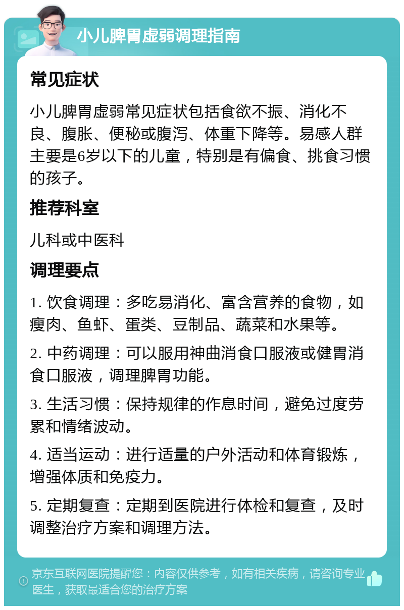 小儿脾胃虚弱调理指南 常见症状 小儿脾胃虚弱常见症状包括食欲不振、消化不良、腹胀、便秘或腹泻、体重下降等。易感人群主要是6岁以下的儿童，特别是有偏食、挑食习惯的孩子。 推荐科室 儿科或中医科 调理要点 1. 饮食调理：多吃易消化、富含营养的食物，如瘦肉、鱼虾、蛋类、豆制品、蔬菜和水果等。 2. 中药调理：可以服用神曲消食口服液或健胃消食口服液，调理脾胃功能。 3. 生活习惯：保持规律的作息时间，避免过度劳累和情绪波动。 4. 适当运动：进行适量的户外活动和体育锻炼，增强体质和免疫力。 5. 定期复查：定期到医院进行体检和复查，及时调整治疗方案和调理方法。