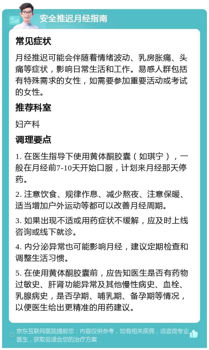 安全推迟月经指南 常见症状 月经推迟可能会伴随着情绪波动、乳房胀痛、头痛等症状，影响日常生活和工作。易感人群包括有特殊需求的女性，如需要参加重要活动或考试的女性。 推荐科室 妇产科 调理要点 1. 在医生指导下使用黄体酮胶囊（如琪宁），一般在月经前7-10天开始口服，计划来月经那天停药。 2. 注意饮食、规律作息、减少熬夜、注意保暖、适当增加户外运动等都可以改善月经周期。 3. 如果出现不适或用药症状不缓解，应及时上线咨询或线下就诊。 4. 内分泌异常也可能影响月经，建议定期检查和调整生活习惯。 5. 在使用黄体酮胶囊前，应告知医生是否有药物过敏史、肝肾功能异常及其他慢性病史、血栓、乳腺病史，是否孕期、哺乳期、备孕期等情况，以便医生给出更精准的用药建议。