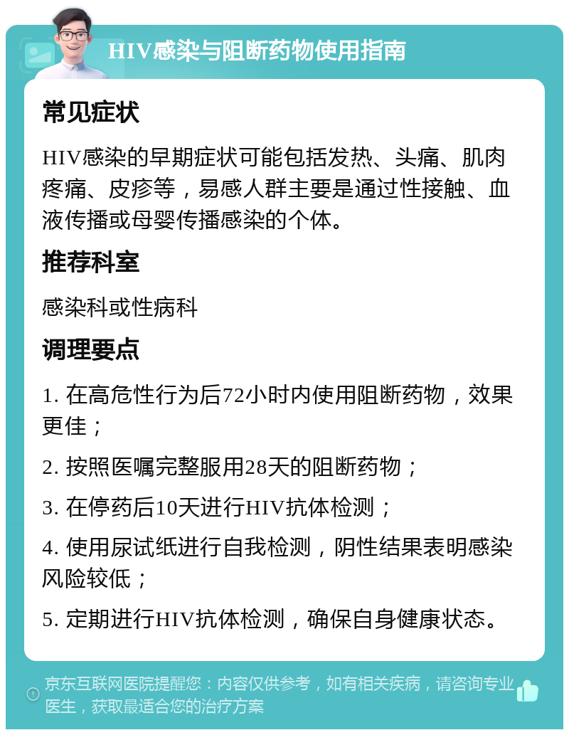 HIV感染与阻断药物使用指南 常见症状 HIV感染的早期症状可能包括发热、头痛、肌肉疼痛、皮疹等，易感人群主要是通过性接触、血液传播或母婴传播感染的个体。 推荐科室 感染科或性病科 调理要点 1. 在高危性行为后72小时内使用阻断药物，效果更佳； 2. 按照医嘱完整服用28天的阻断药物； 3. 在停药后10天进行HIV抗体检测； 4. 使用尿试纸进行自我检测，阴性结果表明感染风险较低； 5. 定期进行HIV抗体检测，确保自身健康状态。