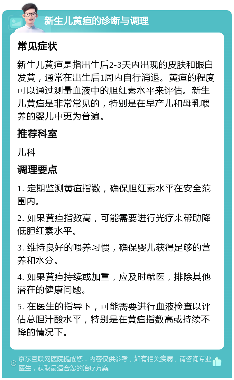 新生儿黄疸的诊断与调理 常见症状 新生儿黄疸是指出生后2-3天内出现的皮肤和眼白发黄，通常在出生后1周内自行消退。黄疸的程度可以通过测量血液中的胆红素水平来评估。新生儿黄疸是非常常见的，特别是在早产儿和母乳喂养的婴儿中更为普遍。 推荐科室 儿科 调理要点 1. 定期监测黄疸指数，确保胆红素水平在安全范围内。 2. 如果黄疸指数高，可能需要进行光疗来帮助降低胆红素水平。 3. 维持良好的喂养习惯，确保婴儿获得足够的营养和水分。 4. 如果黄疸持续或加重，应及时就医，排除其他潜在的健康问题。 5. 在医生的指导下，可能需要进行血液检查以评估总胆汁酸水平，特别是在黄疸指数高或持续不降的情况下。