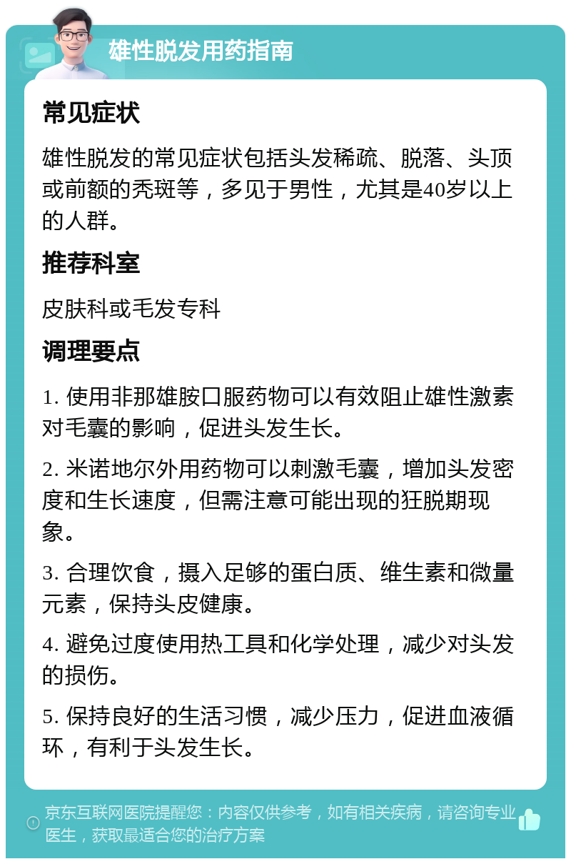 雄性脱发用药指南 常见症状 雄性脱发的常见症状包括头发稀疏、脱落、头顶或前额的秃斑等，多见于男性，尤其是40岁以上的人群。 推荐科室 皮肤科或毛发专科 调理要点 1. 使用非那雄胺口服药物可以有效阻止雄性激素对毛囊的影响，促进头发生长。 2. 米诺地尔外用药物可以刺激毛囊，增加头发密度和生长速度，但需注意可能出现的狂脱期现象。 3. 合理饮食，摄入足够的蛋白质、维生素和微量元素，保持头皮健康。 4. 避免过度使用热工具和化学处理，减少对头发的损伤。 5. 保持良好的生活习惯，减少压力，促进血液循环，有利于头发生长。