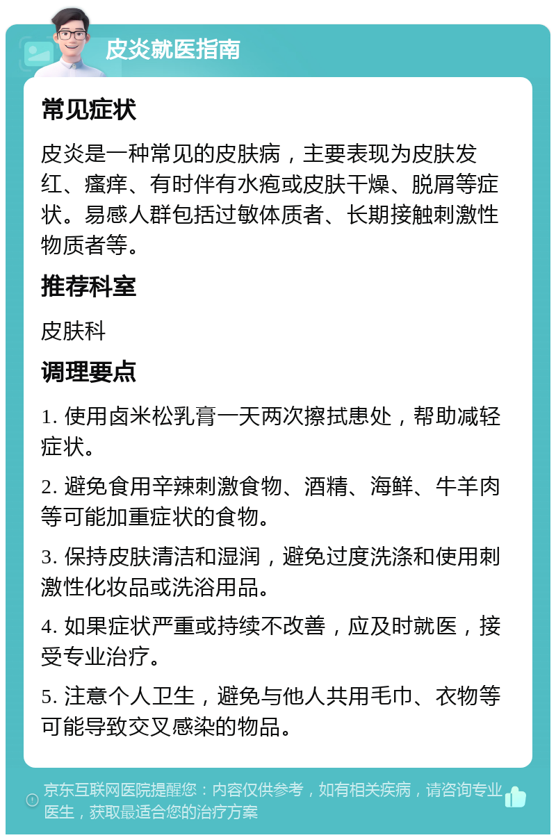 皮炎就医指南 常见症状 皮炎是一种常见的皮肤病，主要表现为皮肤发红、瘙痒、有时伴有水疱或皮肤干燥、脱屑等症状。易感人群包括过敏体质者、长期接触刺激性物质者等。 推荐科室 皮肤科 调理要点 1. 使用卤米松乳膏一天两次擦拭患处，帮助减轻症状。 2. 避免食用辛辣刺激食物、酒精、海鲜、牛羊肉等可能加重症状的食物。 3. 保持皮肤清洁和湿润，避免过度洗涤和使用刺激性化妆品或洗浴用品。 4. 如果症状严重或持续不改善，应及时就医，接受专业治疗。 5. 注意个人卫生，避免与他人共用毛巾、衣物等可能导致交叉感染的物品。