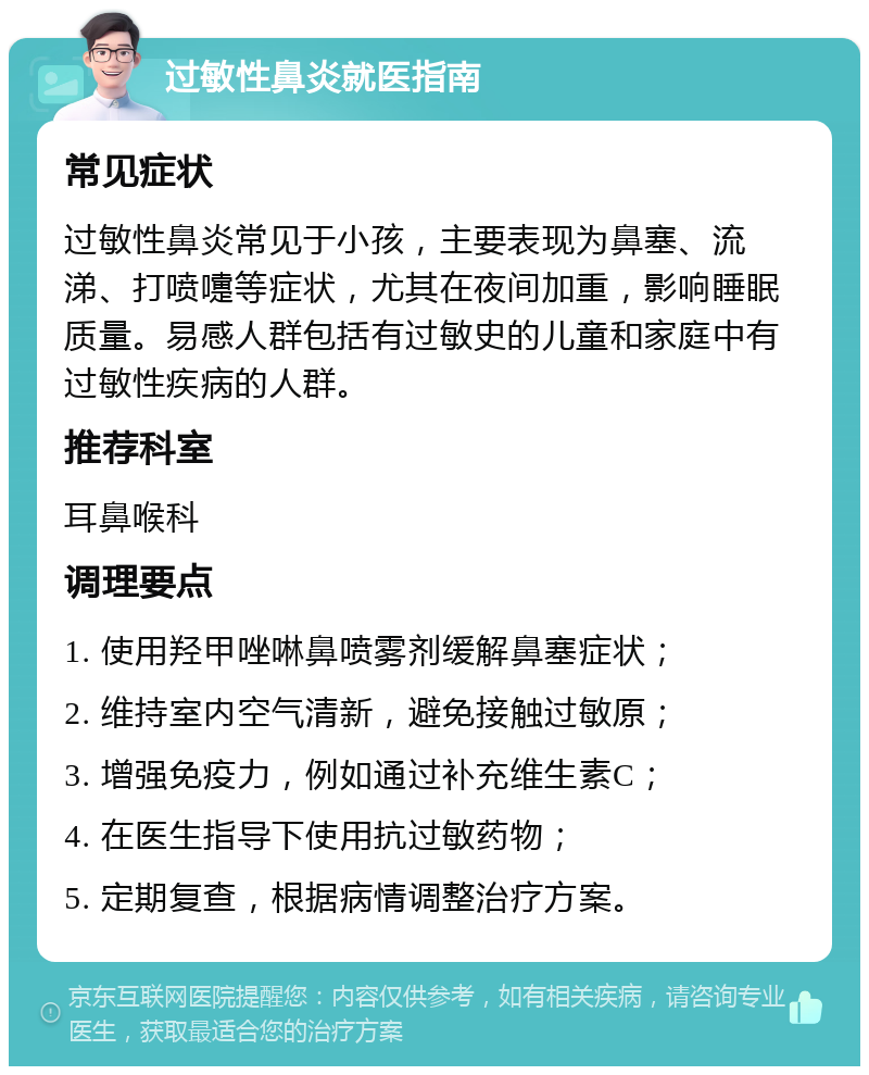 过敏性鼻炎就医指南 常见症状 过敏性鼻炎常见于小孩，主要表现为鼻塞、流涕、打喷嚏等症状，尤其在夜间加重，影响睡眠质量。易感人群包括有过敏史的儿童和家庭中有过敏性疾病的人群。 推荐科室 耳鼻喉科 调理要点 1. 使用羟甲唑啉鼻喷雾剂缓解鼻塞症状； 2. 维持室内空气清新，避免接触过敏原； 3. 增强免疫力，例如通过补充维生素C； 4. 在医生指导下使用抗过敏药物； 5. 定期复查，根据病情调整治疗方案。