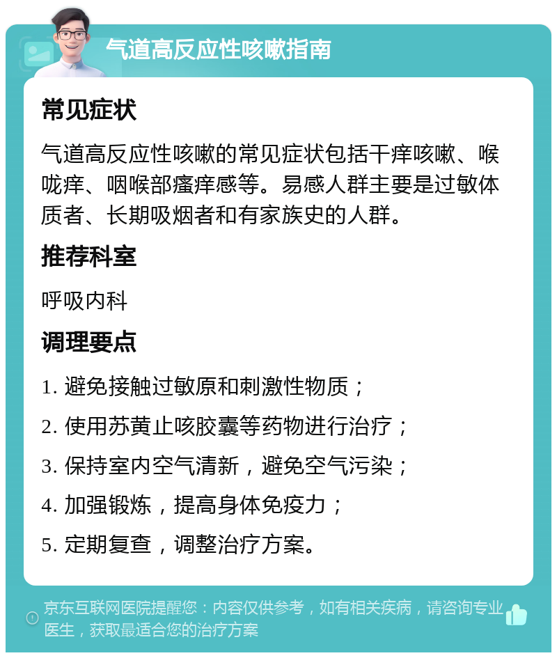 气道高反应性咳嗽指南 常见症状 气道高反应性咳嗽的常见症状包括干痒咳嗽、喉咙痒、咽喉部瘙痒感等。易感人群主要是过敏体质者、长期吸烟者和有家族史的人群。 推荐科室 呼吸内科 调理要点 1. 避免接触过敏原和刺激性物质； 2. 使用苏黄止咳胶囊等药物进行治疗； 3. 保持室内空气清新，避免空气污染； 4. 加强锻炼，提高身体免疫力； 5. 定期复查，调整治疗方案。