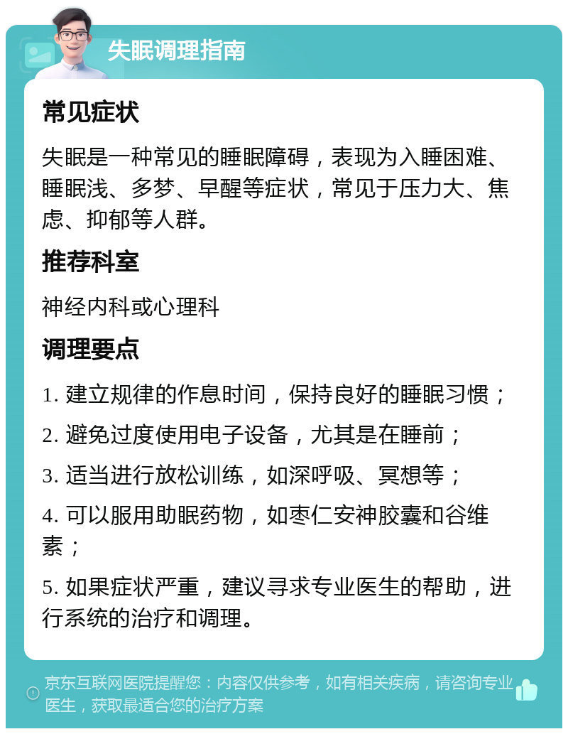 失眠调理指南 常见症状 失眠是一种常见的睡眠障碍，表现为入睡困难、睡眠浅、多梦、早醒等症状，常见于压力大、焦虑、抑郁等人群。 推荐科室 神经内科或心理科 调理要点 1. 建立规律的作息时间，保持良好的睡眠习惯； 2. 避免过度使用电子设备，尤其是在睡前； 3. 适当进行放松训练，如深呼吸、冥想等； 4. 可以服用助眠药物，如枣仁安神胶囊和谷维素； 5. 如果症状严重，建议寻求专业医生的帮助，进行系统的治疗和调理。