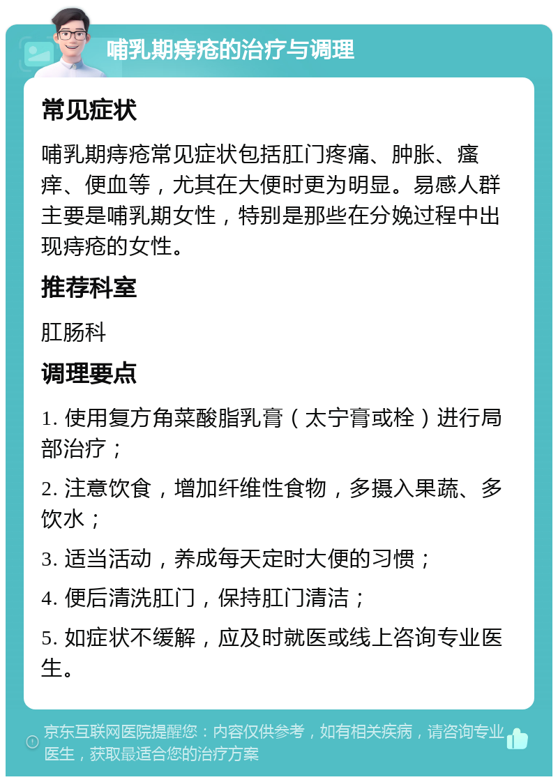 哺乳期痔疮的治疗与调理 常见症状 哺乳期痔疮常见症状包括肛门疼痛、肿胀、瘙痒、便血等，尤其在大便时更为明显。易感人群主要是哺乳期女性，特别是那些在分娩过程中出现痔疮的女性。 推荐科室 肛肠科 调理要点 1. 使用复方角菜酸脂乳膏（太宁膏或栓）进行局部治疗； 2. 注意饮食，增加纤维性食物，多摄入果蔬、多饮水； 3. 适当活动，养成每天定时大便的习惯； 4. 便后清洗肛门，保持肛门清洁； 5. 如症状不缓解，应及时就医或线上咨询专业医生。