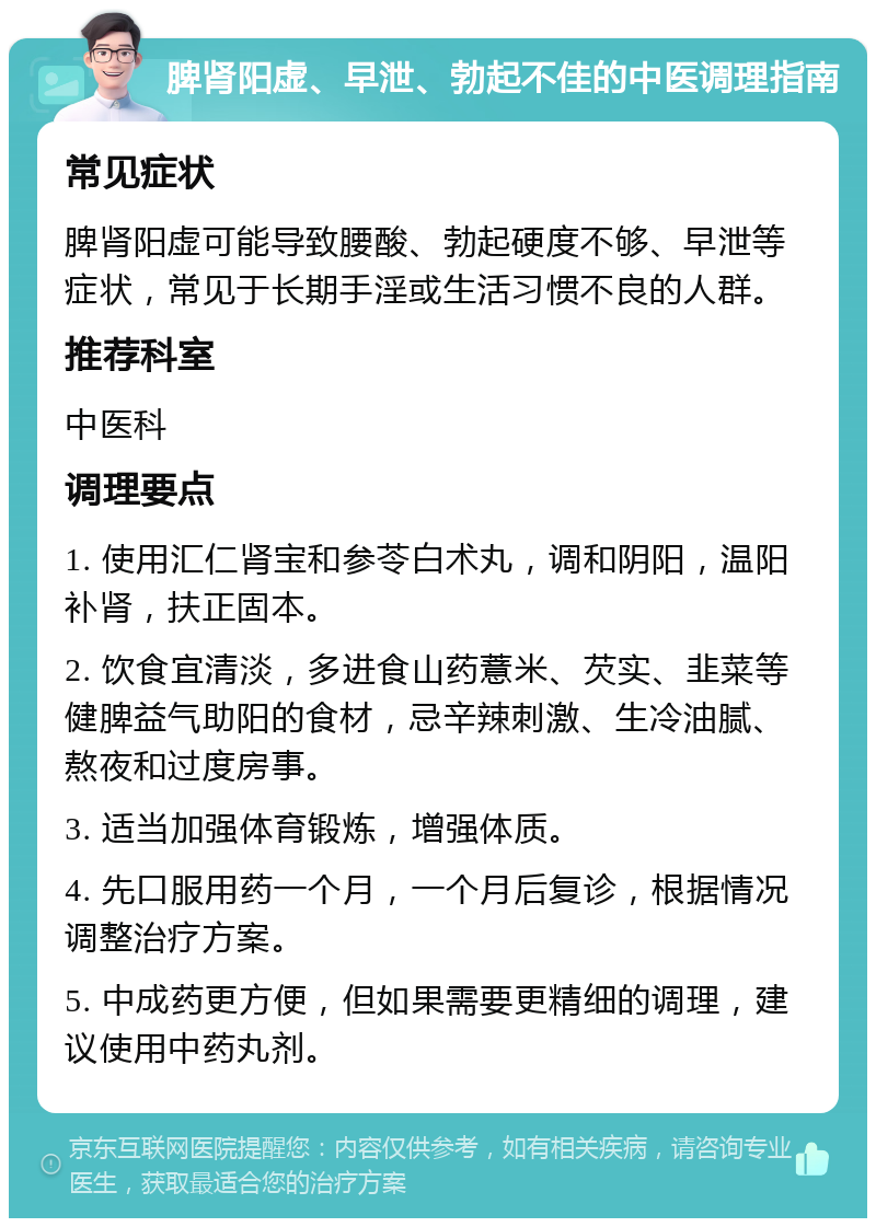 脾肾阳虚、早泄、勃起不佳的中医调理指南 常见症状 脾肾阳虚可能导致腰酸、勃起硬度不够、早泄等症状，常见于长期手淫或生活习惯不良的人群。 推荐科室 中医科 调理要点 1. 使用汇仁肾宝和参苓白术丸，调和阴阳，温阳补肾，扶正固本。 2. 饮食宜清淡，多进食山药薏米、芡实、韭菜等健脾益气助阳的食材，忌辛辣刺激、生冷油腻、熬夜和过度房事。 3. 适当加强体育锻炼，增强体质。 4. 先口服用药一个月，一个月后复诊，根据情况调整治疗方案。 5. 中成药更方便，但如果需要更精细的调理，建议使用中药丸剂。