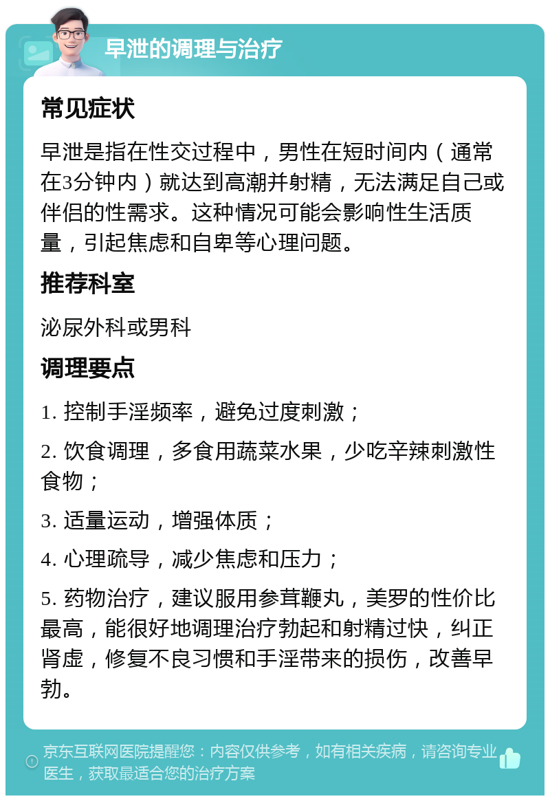 早泄的调理与治疗 常见症状 早泄是指在性交过程中，男性在短时间内（通常在3分钟内）就达到高潮并射精，无法满足自己或伴侣的性需求。这种情况可能会影响性生活质量，引起焦虑和自卑等心理问题。 推荐科室 泌尿外科或男科 调理要点 1. 控制手淫频率，避免过度刺激； 2. 饮食调理，多食用蔬菜水果，少吃辛辣刺激性食物； 3. 适量运动，增强体质； 4. 心理疏导，减少焦虑和压力； 5. 药物治疗，建议服用参茸鞭丸，美罗的性价比最高，能很好地调理治疗勃起和射精过快，纠正肾虚，修复不良习惯和手淫带来的损伤，改善早勃。