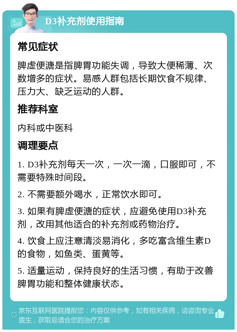 D3补充剂使用指南 常见症状 脾虚便溏是指脾胃功能失调，导致大便稀薄、次数增多的症状。易感人群包括长期饮食不规律、压力大、缺乏运动的人群。 推荐科室 内科或中医科 调理要点 1. D3补充剂每天一次，一次一滴，口服即可，不需要特殊时间段。 2. 不需要额外喝水，正常饮水即可。 3. 如果有脾虚便溏的症状，应避免使用D3补充剂，改用其他适合的补充剂或药物治疗。 4. 饮食上应注意清淡易消化，多吃富含维生素D的食物，如鱼类、蛋黄等。 5. 适量运动，保持良好的生活习惯，有助于改善脾胃功能和整体健康状态。