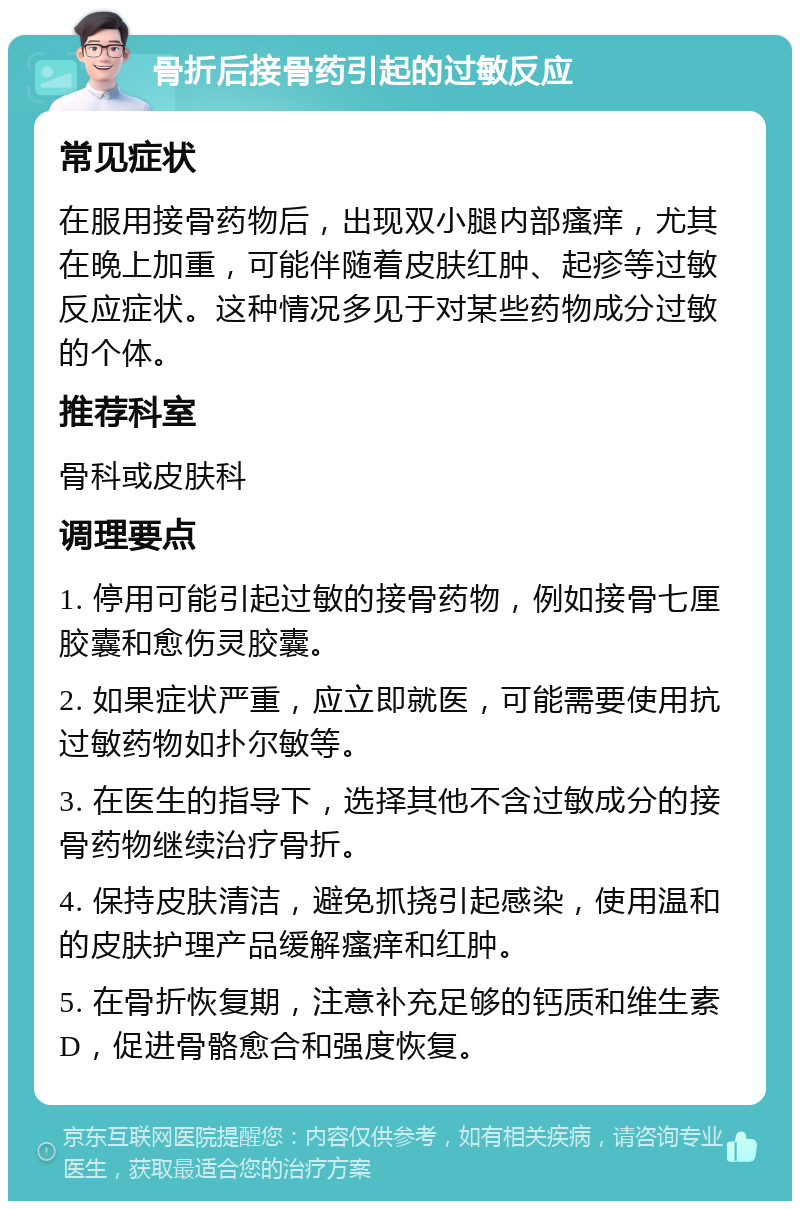 骨折后接骨药引起的过敏反应 常见症状 在服用接骨药物后，出现双小腿内部瘙痒，尤其在晚上加重，可能伴随着皮肤红肿、起疹等过敏反应症状。这种情况多见于对某些药物成分过敏的个体。 推荐科室 骨科或皮肤科 调理要点 1. 停用可能引起过敏的接骨药物，例如接骨七厘胶囊和愈伤灵胶囊。 2. 如果症状严重，应立即就医，可能需要使用抗过敏药物如扑尔敏等。 3. 在医生的指导下，选择其他不含过敏成分的接骨药物继续治疗骨折。 4. 保持皮肤清洁，避免抓挠引起感染，使用温和的皮肤护理产品缓解瘙痒和红肿。 5. 在骨折恢复期，注意补充足够的钙质和维生素D，促进骨骼愈合和强度恢复。