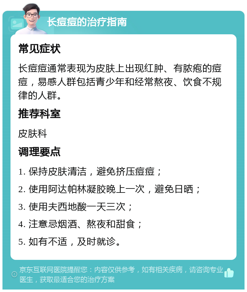 长痘痘的治疗指南 常见症状 长痘痘通常表现为皮肤上出现红肿、有脓疱的痘痘，易感人群包括青少年和经常熬夜、饮食不规律的人群。 推荐科室 皮肤科 调理要点 1. 保持皮肤清洁，避免挤压痘痘； 2. 使用阿达帕林凝胶晚上一次，避免日晒； 3. 使用夫西地酸一天三次； 4. 注意忌烟酒、熬夜和甜食； 5. 如有不适，及时就诊。