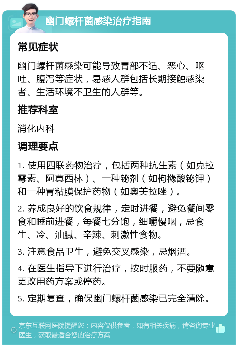 幽门螺杆菌感染治疗指南 常见症状 幽门螺杆菌感染可能导致胃部不适、恶心、呕吐、腹泻等症状，易感人群包括长期接触感染者、生活环境不卫生的人群等。 推荐科室 消化内科 调理要点 1. 使用四联药物治疗，包括两种抗生素（如克拉霉素、阿莫西林）、一种铋剂（如枸橼酸铋钾）和一种胃粘膜保护药物（如奥美拉唑）。 2. 养成良好的饮食规律，定时进餐，避免餐间零食和睡前进餐，每餐七分饱，细嚼慢咽，忌食生、冷、油腻、辛辣、刺激性食物。 3. 注意食品卫生，避免交叉感染，忌烟酒。 4. 在医生指导下进行治疗，按时服药，不要随意更改用药方案或停药。 5. 定期复查，确保幽门螺杆菌感染已完全清除。