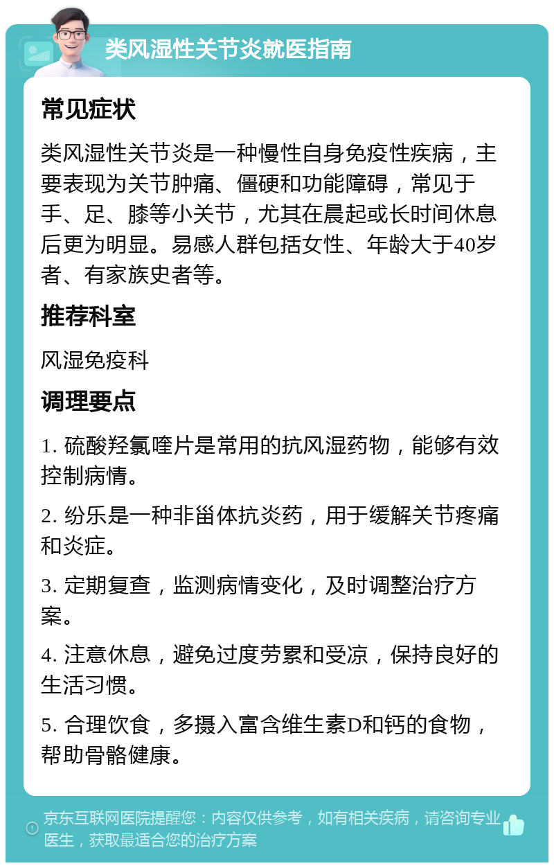 类风湿性关节炎就医指南 常见症状 类风湿性关节炎是一种慢性自身免疫性疾病，主要表现为关节肿痛、僵硬和功能障碍，常见于手、足、膝等小关节，尤其在晨起或长时间休息后更为明显。易感人群包括女性、年龄大于40岁者、有家族史者等。 推荐科室 风湿免疫科 调理要点 1. 硫酸羟氯喹片是常用的抗风湿药物，能够有效控制病情。 2. 纷乐是一种非甾体抗炎药，用于缓解关节疼痛和炎症。 3. 定期复查，监测病情变化，及时调整治疗方案。 4. 注意休息，避免过度劳累和受凉，保持良好的生活习惯。 5. 合理饮食，多摄入富含维生素D和钙的食物，帮助骨骼健康。