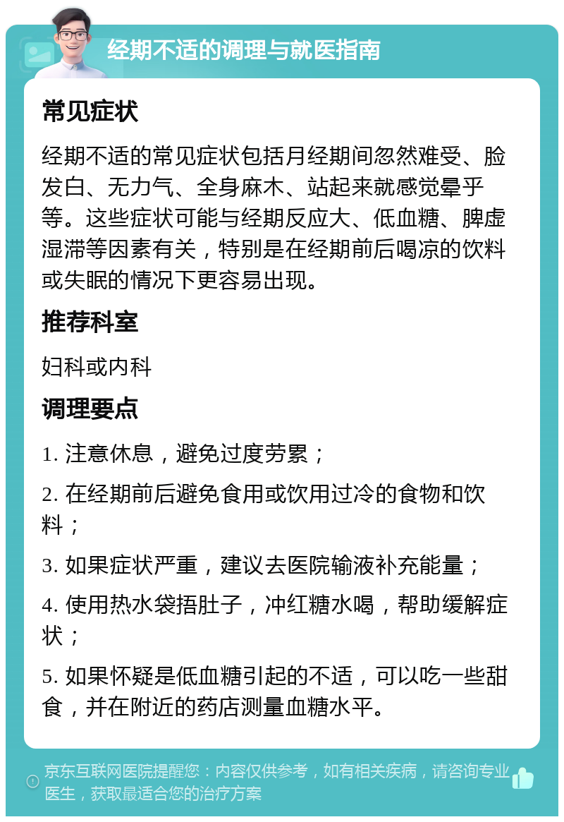 经期不适的调理与就医指南 常见症状 经期不适的常见症状包括月经期间忽然难受、脸发白、无力气、全身麻木、站起来就感觉晕乎等。这些症状可能与经期反应大、低血糖、脾虚湿滞等因素有关，特别是在经期前后喝凉的饮料或失眠的情况下更容易出现。 推荐科室 妇科或内科 调理要点 1. 注意休息，避免过度劳累； 2. 在经期前后避免食用或饮用过冷的食物和饮料； 3. 如果症状严重，建议去医院输液补充能量； 4. 使用热水袋捂肚子，冲红糖水喝，帮助缓解症状； 5. 如果怀疑是低血糖引起的不适，可以吃一些甜食，并在附近的药店测量血糖水平。