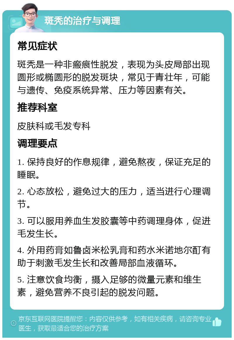 斑秃的治疗与调理 常见症状 斑秃是一种非瘢痕性脱发，表现为头皮局部出现圆形或椭圆形的脱发斑块，常见于青壮年，可能与遗传、免疫系统异常、压力等因素有关。 推荐科室 皮肤科或毛发专科 调理要点 1. 保持良好的作息规律，避免熬夜，保证充足的睡眠。 2. 心态放松，避免过大的压力，适当进行心理调节。 3. 可以服用养血生发胶囊等中药调理身体，促进毛发生长。 4. 外用药膏如鲁卤米松乳膏和药水米诺地尔酊有助于刺激毛发生长和改善局部血液循环。 5. 注意饮食均衡，摄入足够的微量元素和维生素，避免营养不良引起的脱发问题。