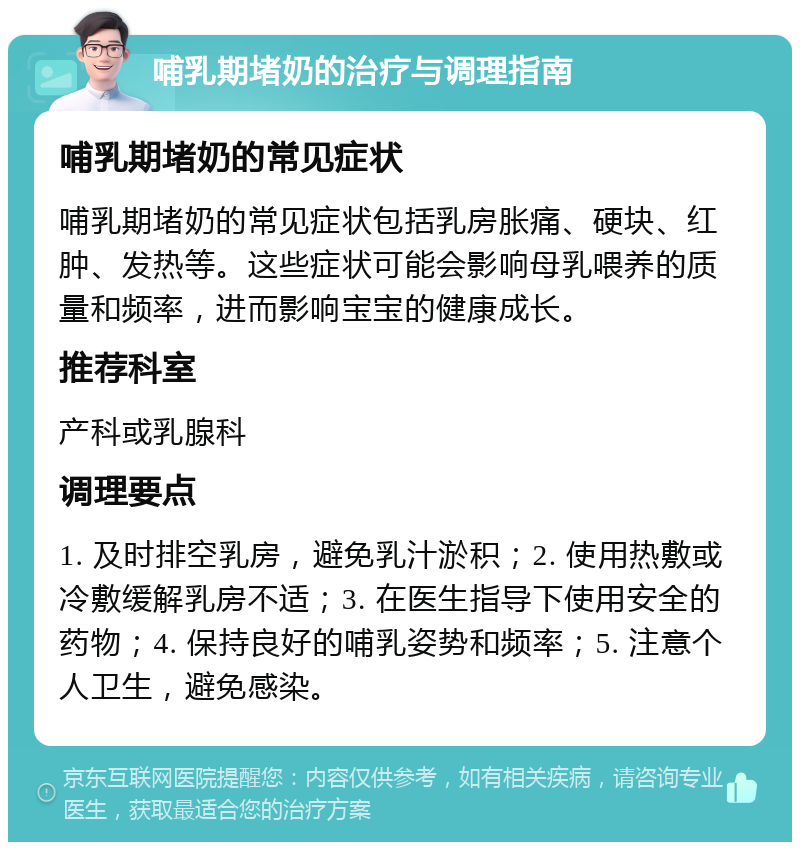 哺乳期堵奶的治疗与调理指南 哺乳期堵奶的常见症状 哺乳期堵奶的常见症状包括乳房胀痛、硬块、红肿、发热等。这些症状可能会影响母乳喂养的质量和频率，进而影响宝宝的健康成长。 推荐科室 产科或乳腺科 调理要点 1. 及时排空乳房，避免乳汁淤积；2. 使用热敷或冷敷缓解乳房不适；3. 在医生指导下使用安全的药物；4. 保持良好的哺乳姿势和频率；5. 注意个人卫生，避免感染。