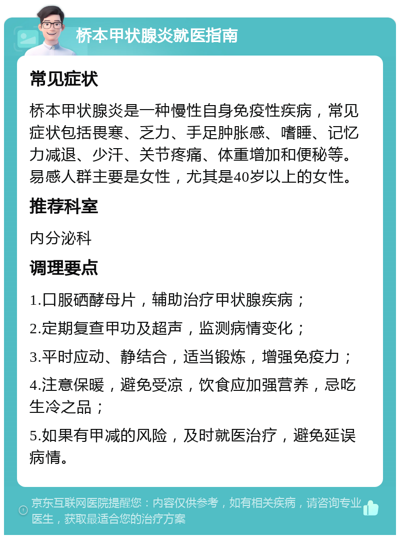 桥本甲状腺炎就医指南 常见症状 桥本甲状腺炎是一种慢性自身免疫性疾病，常见症状包括畏寒、乏力、手足肿胀感、嗜睡、记忆力减退、少汗、关节疼痛、体重增加和便秘等。易感人群主要是女性，尤其是40岁以上的女性。 推荐科室 内分泌科 调理要点 1.口服硒酵母片，辅助治疗甲状腺疾病； 2.定期复查甲功及超声，监测病情变化； 3.平时应动、静结合，适当锻炼，增强免疫力； 4.注意保暖，避免受凉，饮食应加强营养，忌吃生冷之品； 5.如果有甲减的风险，及时就医治疗，避免延误病情。