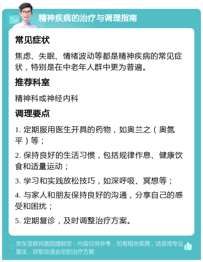 精神疾病的治疗与调理指南 常见症状 焦虑、失眠、情绪波动等都是精神疾病的常见症状，特别是在中老年人群中更为普遍。 推荐科室 精神科或神经内科 调理要点 1. 定期服用医生开具的药物，如奥兰之（奥氮平）等； 2. 保持良好的生活习惯，包括规律作息、健康饮食和适量运动； 3. 学习和实践放松技巧，如深呼吸、冥想等； 4. 与家人和朋友保持良好的沟通，分享自己的感受和困扰； 5. 定期复诊，及时调整治疗方案。