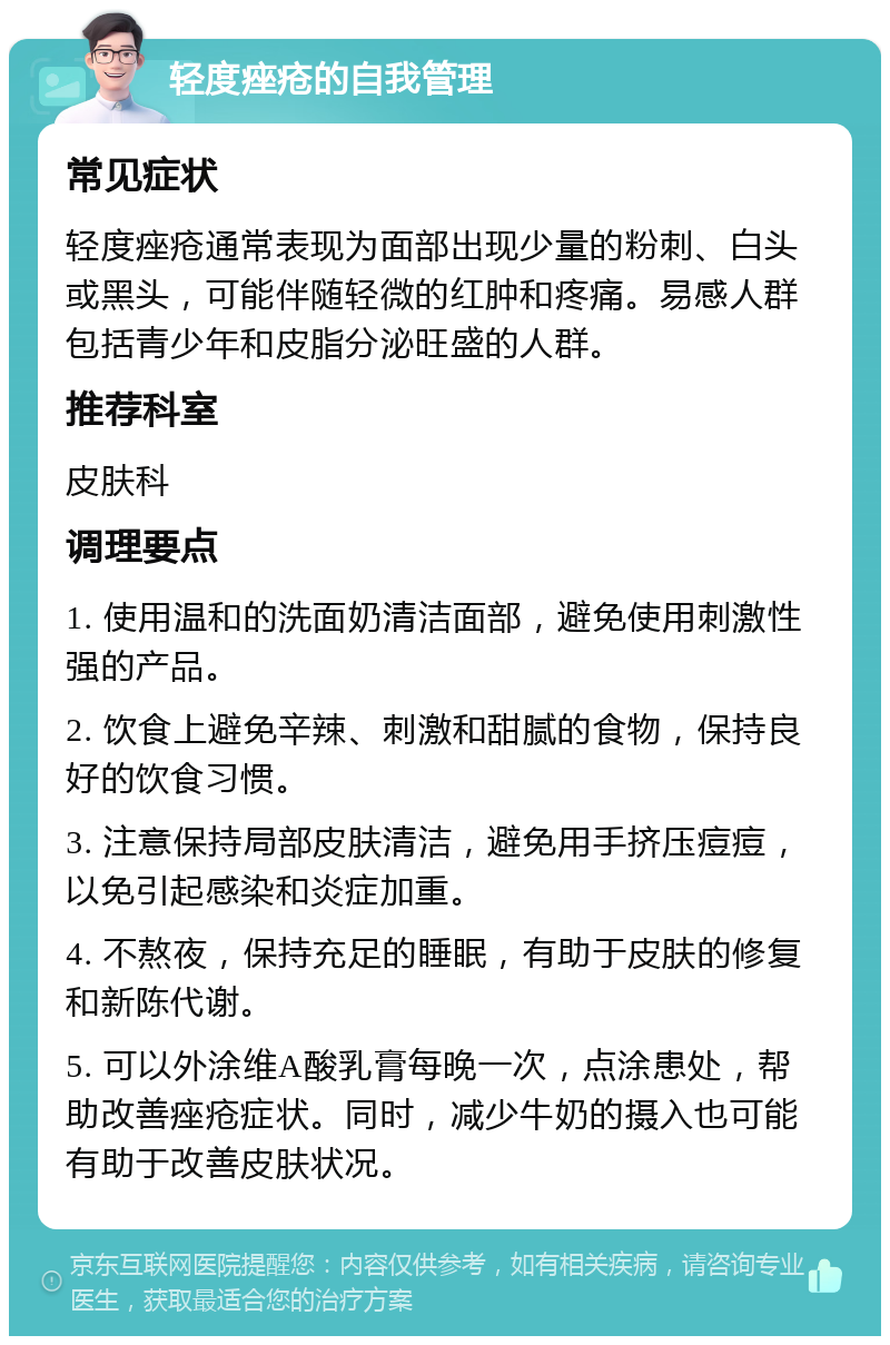 轻度痤疮的自我管理 常见症状 轻度痤疮通常表现为面部出现少量的粉刺、白头或黑头，可能伴随轻微的红肿和疼痛。易感人群包括青少年和皮脂分泌旺盛的人群。 推荐科室 皮肤科 调理要点 1. 使用温和的洗面奶清洁面部，避免使用刺激性强的产品。 2. 饮食上避免辛辣、刺激和甜腻的食物，保持良好的饮食习惯。 3. 注意保持局部皮肤清洁，避免用手挤压痘痘，以免引起感染和炎症加重。 4. 不熬夜，保持充足的睡眠，有助于皮肤的修复和新陈代谢。 5. 可以外涂维A酸乳膏每晚一次，点涂患处，帮助改善痤疮症状。同时，减少牛奶的摄入也可能有助于改善皮肤状况。