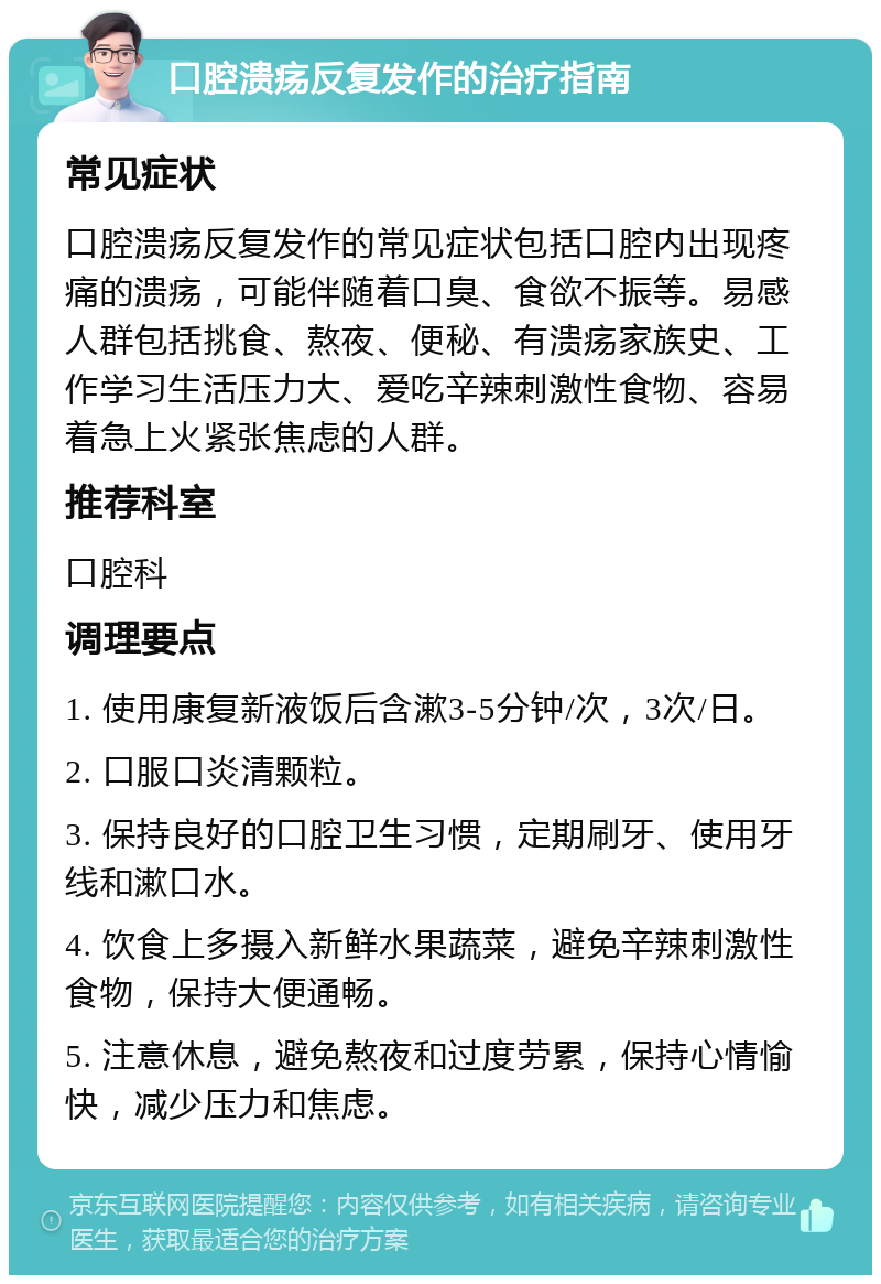 口腔溃疡反复发作的治疗指南 常见症状 口腔溃疡反复发作的常见症状包括口腔内出现疼痛的溃疡，可能伴随着口臭、食欲不振等。易感人群包括挑食、熬夜、便秘、有溃疡家族史、工作学习生活压力大、爱吃辛辣刺激性食物、容易着急上火紧张焦虑的人群。 推荐科室 口腔科 调理要点 1. 使用康复新液饭后含漱3-5分钟/次，3次/日。 2. 口服口炎清颗粒。 3. 保持良好的口腔卫生习惯，定期刷牙、使用牙线和漱口水。 4. 饮食上多摄入新鲜水果蔬菜，避免辛辣刺激性食物，保持大便通畅。 5. 注意休息，避免熬夜和过度劳累，保持心情愉快，减少压力和焦虑。