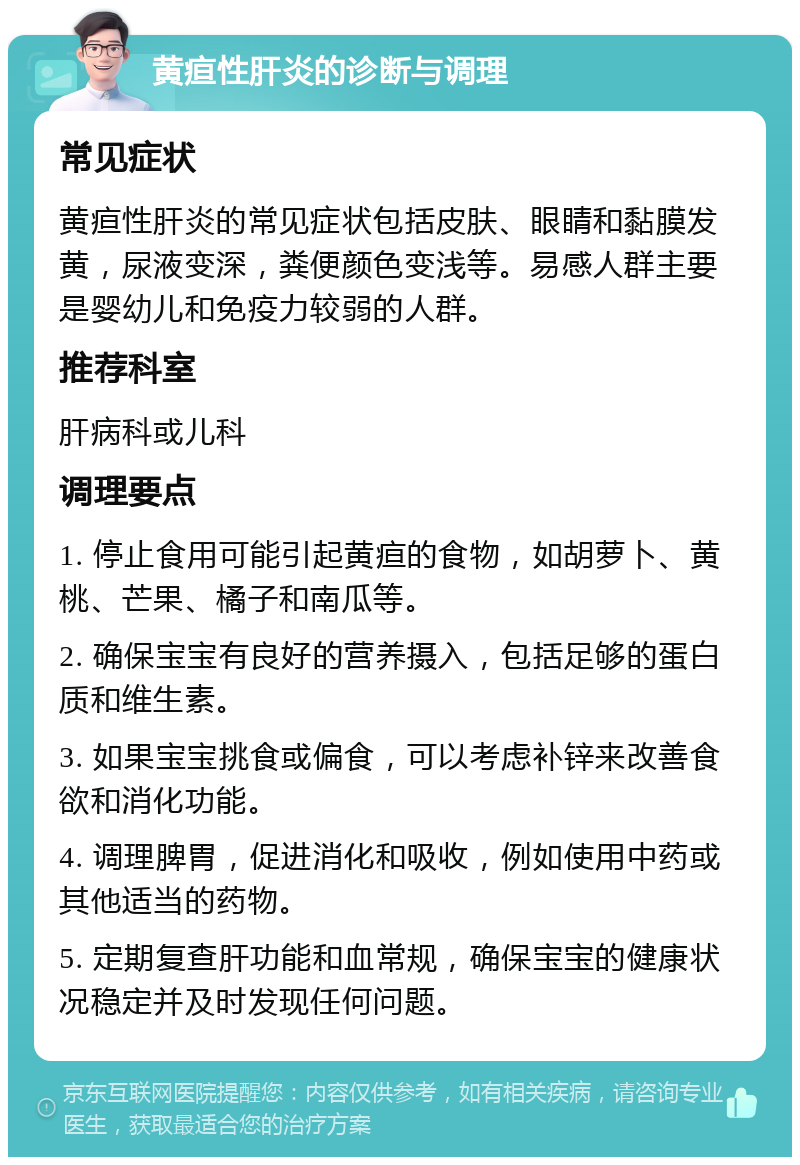 黄疸性肝炎的诊断与调理 常见症状 黄疸性肝炎的常见症状包括皮肤、眼睛和黏膜发黄，尿液变深，粪便颜色变浅等。易感人群主要是婴幼儿和免疫力较弱的人群。 推荐科室 肝病科或儿科 调理要点 1. 停止食用可能引起黄疸的食物，如胡萝卜、黄桃、芒果、橘子和南瓜等。 2. 确保宝宝有良好的营养摄入，包括足够的蛋白质和维生素。 3. 如果宝宝挑食或偏食，可以考虑补锌来改善食欲和消化功能。 4. 调理脾胃，促进消化和吸收，例如使用中药或其他适当的药物。 5. 定期复查肝功能和血常规，确保宝宝的健康状况稳定并及时发现任何问题。