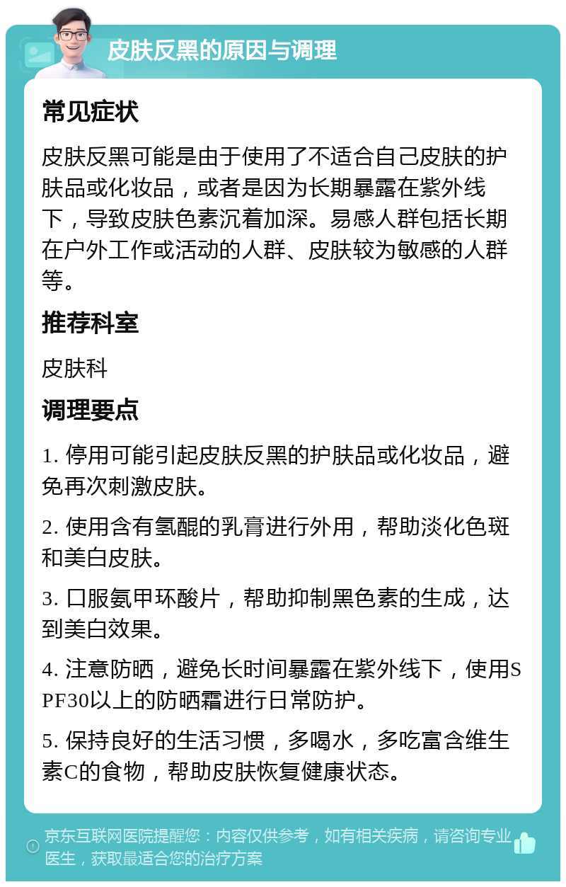 皮肤反黑的原因与调理 常见症状 皮肤反黑可能是由于使用了不适合自己皮肤的护肤品或化妆品，或者是因为长期暴露在紫外线下，导致皮肤色素沉着加深。易感人群包括长期在户外工作或活动的人群、皮肤较为敏感的人群等。 推荐科室 皮肤科 调理要点 1. 停用可能引起皮肤反黑的护肤品或化妆品，避免再次刺激皮肤。 2. 使用含有氢醌的乳膏进行外用，帮助淡化色斑和美白皮肤。 3. 口服氨甲环酸片，帮助抑制黑色素的生成，达到美白效果。 4. 注意防晒，避免长时间暴露在紫外线下，使用SPF30以上的防晒霜进行日常防护。 5. 保持良好的生活习惯，多喝水，多吃富含维生素C的食物，帮助皮肤恢复健康状态。