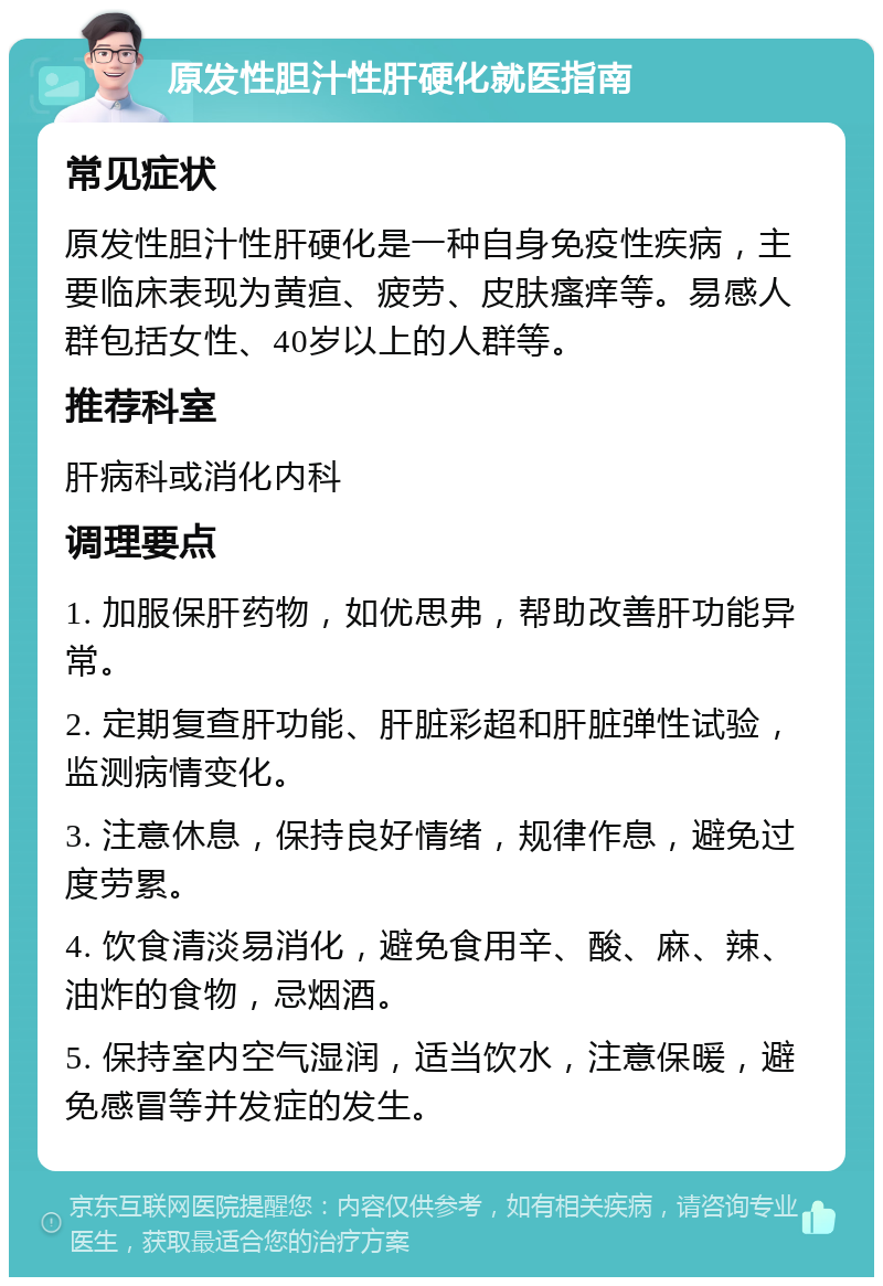 原发性胆汁性肝硬化就医指南 常见症状 原发性胆汁性肝硬化是一种自身免疫性疾病，主要临床表现为黄疸、疲劳、皮肤瘙痒等。易感人群包括女性、40岁以上的人群等。 推荐科室 肝病科或消化内科 调理要点 1. 加服保肝药物，如优思弗，帮助改善肝功能异常。 2. 定期复查肝功能、肝脏彩超和肝脏弹性试验，监测病情变化。 3. 注意休息，保持良好情绪，规律作息，避免过度劳累。 4. 饮食清淡易消化，避免食用辛、酸、麻、辣、油炸的食物，忌烟酒。 5. 保持室内空气湿润，适当饮水，注意保暖，避免感冒等并发症的发生。