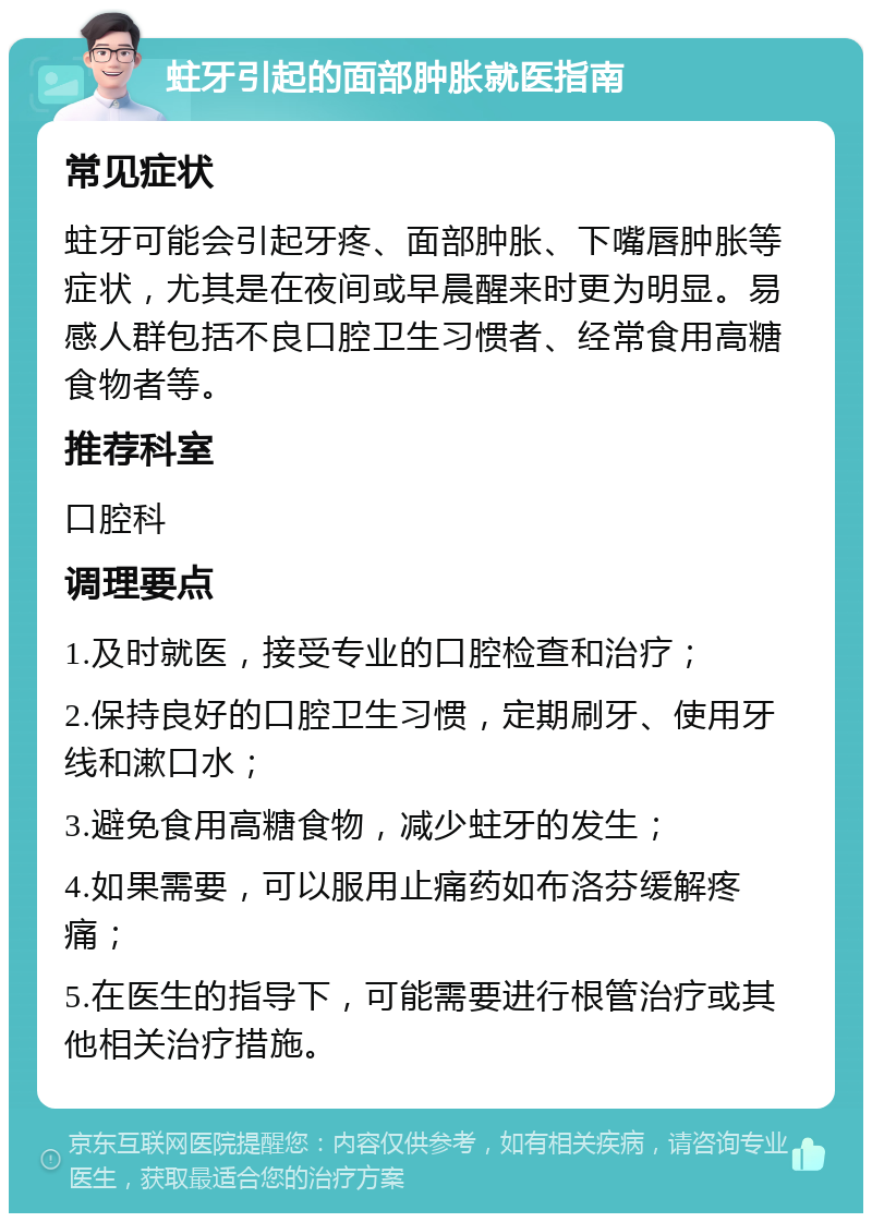 蛀牙引起的面部肿胀就医指南 常见症状 蛀牙可能会引起牙疼、面部肿胀、下嘴唇肿胀等症状，尤其是在夜间或早晨醒来时更为明显。易感人群包括不良口腔卫生习惯者、经常食用高糖食物者等。 推荐科室 口腔科 调理要点 1.及时就医，接受专业的口腔检查和治疗； 2.保持良好的口腔卫生习惯，定期刷牙、使用牙线和漱口水； 3.避免食用高糖食物，减少蛀牙的发生； 4.如果需要，可以服用止痛药如布洛芬缓解疼痛； 5.在医生的指导下，可能需要进行根管治疗或其他相关治疗措施。