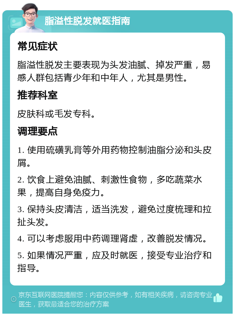 脂溢性脱发就医指南 常见症状 脂溢性脱发主要表现为头发油腻、掉发严重，易感人群包括青少年和中年人，尤其是男性。 推荐科室 皮肤科或毛发专科。 调理要点 1. 使用硫磺乳膏等外用药物控制油脂分泌和头皮屑。 2. 饮食上避免油腻、刺激性食物，多吃蔬菜水果，提高自身免疫力。 3. 保持头皮清洁，适当洗发，避免过度梳理和拉扯头发。 4. 可以考虑服用中药调理肾虚，改善脱发情况。 5. 如果情况严重，应及时就医，接受专业治疗和指导。