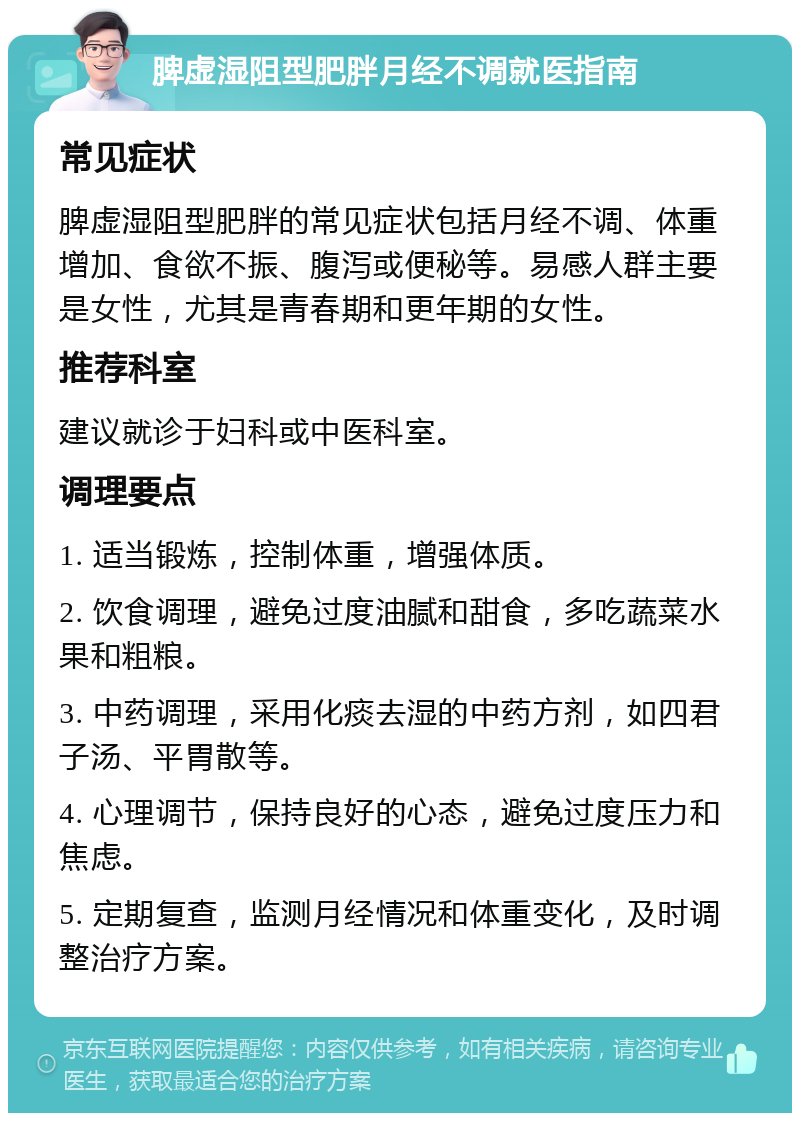 脾虚湿阻型肥胖月经不调就医指南 常见症状 脾虚湿阻型肥胖的常见症状包括月经不调、体重增加、食欲不振、腹泻或便秘等。易感人群主要是女性，尤其是青春期和更年期的女性。 推荐科室 建议就诊于妇科或中医科室。 调理要点 1. 适当锻炼，控制体重，增强体质。 2. 饮食调理，避免过度油腻和甜食，多吃蔬菜水果和粗粮。 3. 中药调理，采用化痰去湿的中药方剂，如四君子汤、平胃散等。 4. 心理调节，保持良好的心态，避免过度压力和焦虑。 5. 定期复查，监测月经情况和体重变化，及时调整治疗方案。