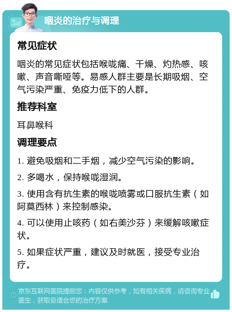 咽炎的治疗与调理 常见症状 咽炎的常见症状包括喉咙痛、干燥、灼热感、咳嗽、声音嘶哑等。易感人群主要是长期吸烟、空气污染严重、免疫力低下的人群。 推荐科室 耳鼻喉科 调理要点 1. 避免吸烟和二手烟，减少空气污染的影响。 2. 多喝水，保持喉咙湿润。 3. 使用含有抗生素的喉咙喷雾或口服抗生素（如阿莫西林）来控制感染。 4. 可以使用止咳药（如右美沙芬）来缓解咳嗽症状。 5. 如果症状严重，建议及时就医，接受专业治疗。