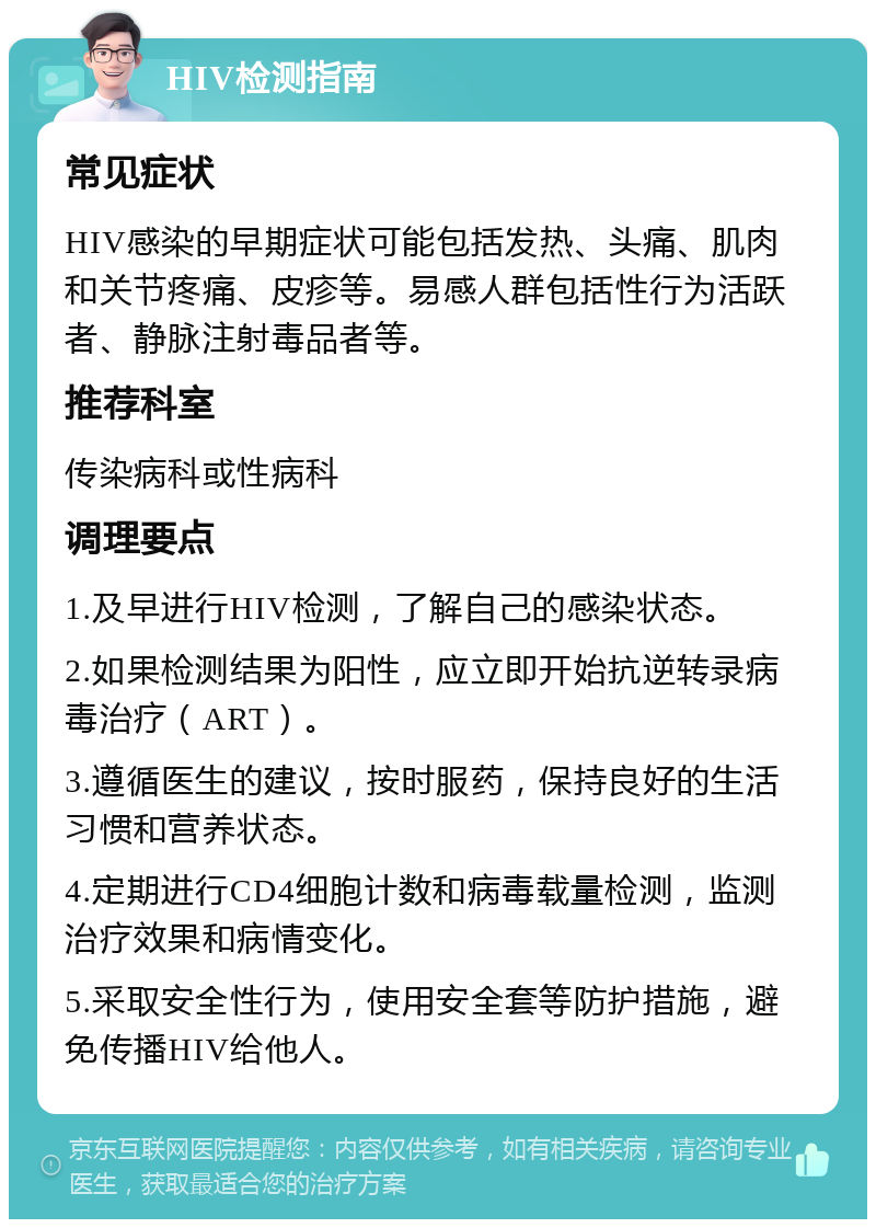 HIV检测指南 常见症状 HIV感染的早期症状可能包括发热、头痛、肌肉和关节疼痛、皮疹等。易感人群包括性行为活跃者、静脉注射毒品者等。 推荐科室 传染病科或性病科 调理要点 1.及早进行HIV检测，了解自己的感染状态。 2.如果检测结果为阳性，应立即开始抗逆转录病毒治疗（ART）。 3.遵循医生的建议，按时服药，保持良好的生活习惯和营养状态。 4.定期进行CD4细胞计数和病毒载量检测，监测治疗效果和病情变化。 5.采取安全性行为，使用安全套等防护措施，避免传播HIV给他人。