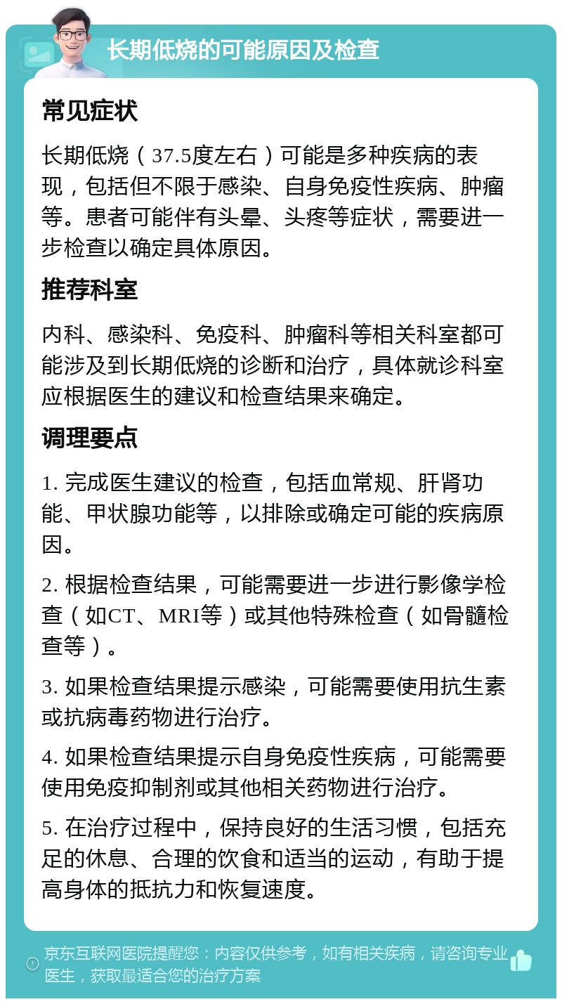 长期低烧的可能原因及检查 常见症状 长期低烧（37.5度左右）可能是多种疾病的表现，包括但不限于感染、自身免疫性疾病、肿瘤等。患者可能伴有头晕、头疼等症状，需要进一步检查以确定具体原因。 推荐科室 内科、感染科、免疫科、肿瘤科等相关科室都可能涉及到长期低烧的诊断和治疗，具体就诊科室应根据医生的建议和检查结果来确定。 调理要点 1. 完成医生建议的检查，包括血常规、肝肾功能、甲状腺功能等，以排除或确定可能的疾病原因。 2. 根据检查结果，可能需要进一步进行影像学检查（如CT、MRI等）或其他特殊检查（如骨髓检查等）。 3. 如果检查结果提示感染，可能需要使用抗生素或抗病毒药物进行治疗。 4. 如果检查结果提示自身免疫性疾病，可能需要使用免疫抑制剂或其他相关药物进行治疗。 5. 在治疗过程中，保持良好的生活习惯，包括充足的休息、合理的饮食和适当的运动，有助于提高身体的抵抗力和恢复速度。