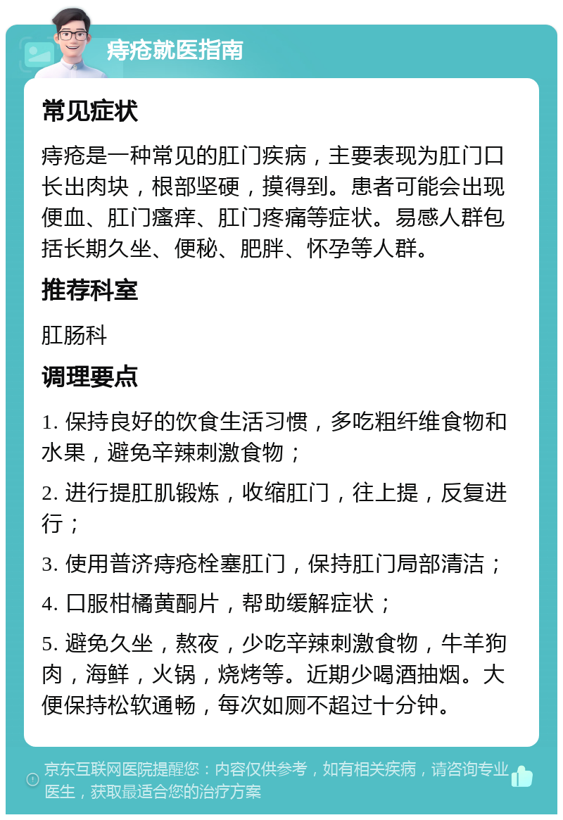 痔疮就医指南 常见症状 痔疮是一种常见的肛门疾病，主要表现为肛门口长出肉块，根部坚硬，摸得到。患者可能会出现便血、肛门瘙痒、肛门疼痛等症状。易感人群包括长期久坐、便秘、肥胖、怀孕等人群。 推荐科室 肛肠科 调理要点 1. 保持良好的饮食生活习惯，多吃粗纤维食物和水果，避免辛辣刺激食物； 2. 进行提肛肌锻炼，收缩肛门，往上提，反复进行； 3. 使用普济痔疮栓塞肛门，保持肛门局部清洁； 4. 口服柑橘黄酮片，帮助缓解症状； 5. 避免久坐，熬夜，少吃辛辣刺激食物，牛羊狗肉，海鲜，火锅，烧烤等。近期少喝酒抽烟。大便保持松软通畅，每次如厕不超过十分钟。