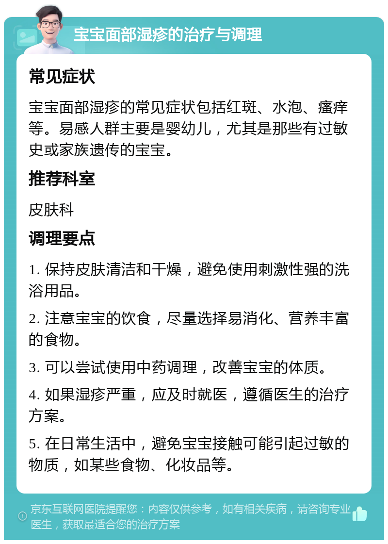 宝宝面部湿疹的治疗与调理 常见症状 宝宝面部湿疹的常见症状包括红斑、水泡、瘙痒等。易感人群主要是婴幼儿，尤其是那些有过敏史或家族遗传的宝宝。 推荐科室 皮肤科 调理要点 1. 保持皮肤清洁和干燥，避免使用刺激性强的洗浴用品。 2. 注意宝宝的饮食，尽量选择易消化、营养丰富的食物。 3. 可以尝试使用中药调理，改善宝宝的体质。 4. 如果湿疹严重，应及时就医，遵循医生的治疗方案。 5. 在日常生活中，避免宝宝接触可能引起过敏的物质，如某些食物、化妆品等。