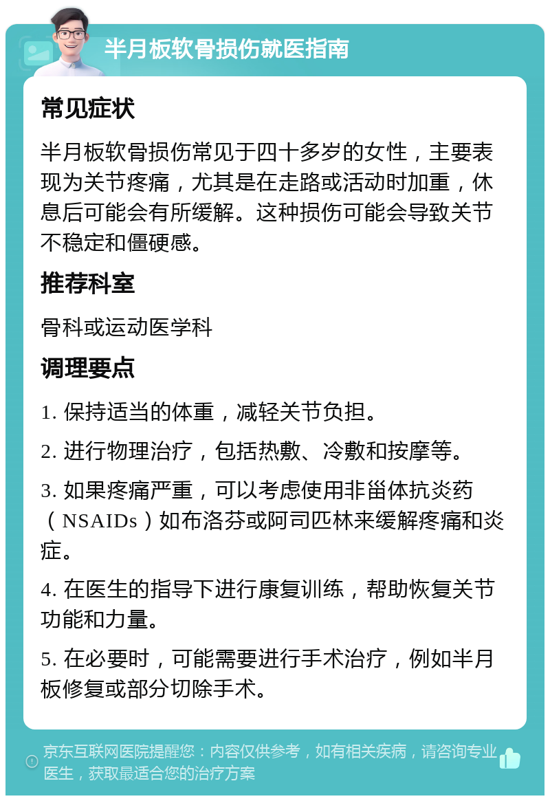 半月板软骨损伤就医指南 常见症状 半月板软骨损伤常见于四十多岁的女性，主要表现为关节疼痛，尤其是在走路或活动时加重，休息后可能会有所缓解。这种损伤可能会导致关节不稳定和僵硬感。 推荐科室 骨科或运动医学科 调理要点 1. 保持适当的体重，减轻关节负担。 2. 进行物理治疗，包括热敷、冷敷和按摩等。 3. 如果疼痛严重，可以考虑使用非甾体抗炎药（NSAIDs）如布洛芬或阿司匹林来缓解疼痛和炎症。 4. 在医生的指导下进行康复训练，帮助恢复关节功能和力量。 5. 在必要时，可能需要进行手术治疗，例如半月板修复或部分切除手术。