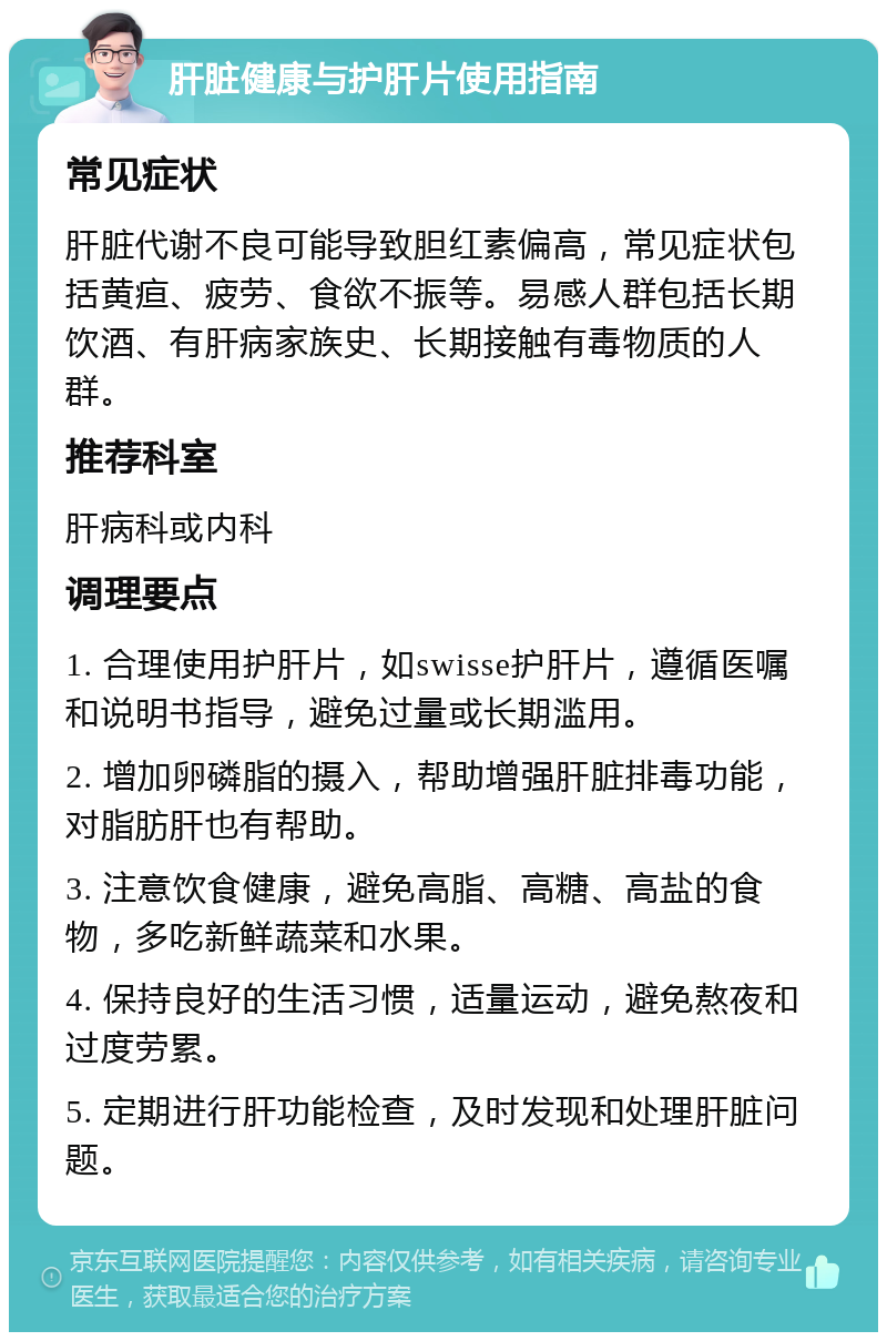 肝脏健康与护肝片使用指南 常见症状 肝脏代谢不良可能导致胆红素偏高，常见症状包括黄疸、疲劳、食欲不振等。易感人群包括长期饮酒、有肝病家族史、长期接触有毒物质的人群。 推荐科室 肝病科或内科 调理要点 1. 合理使用护肝片，如swisse护肝片，遵循医嘱和说明书指导，避免过量或长期滥用。 2. 增加卵磷脂的摄入，帮助增强肝脏排毒功能，对脂肪肝也有帮助。 3. 注意饮食健康，避免高脂、高糖、高盐的食物，多吃新鲜蔬菜和水果。 4. 保持良好的生活习惯，适量运动，避免熬夜和过度劳累。 5. 定期进行肝功能检查，及时发现和处理肝脏问题。