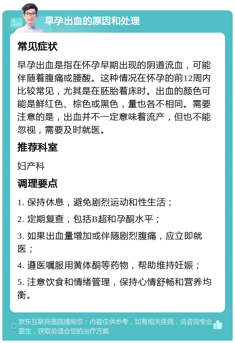 早孕出血的原因和处理 常见症状 早孕出血是指在怀孕早期出现的阴道流血，可能伴随着腹痛或腰酸。这种情况在怀孕的前12周内比较常见，尤其是在胚胎着床时。出血的颜色可能是鲜红色、棕色或黑色，量也各不相同。需要注意的是，出血并不一定意味着流产，但也不能忽视，需要及时就医。 推荐科室 妇产科 调理要点 1. 保持休息，避免剧烈运动和性生活； 2. 定期复查，包括B超和孕酮水平； 3. 如果出血量增加或伴随剧烈腹痛，应立即就医； 4. 遵医嘱服用黄体酮等药物，帮助维持妊娠； 5. 注意饮食和情绪管理，保持心情舒畅和营养均衡。