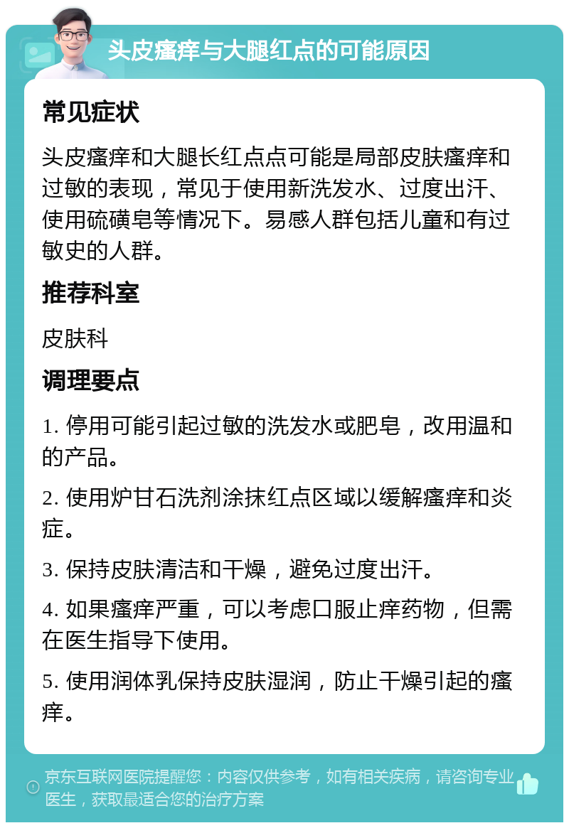 头皮瘙痒与大腿红点的可能原因 常见症状 头皮瘙痒和大腿长红点点可能是局部皮肤瘙痒和过敏的表现，常见于使用新洗发水、过度出汗、使用硫磺皂等情况下。易感人群包括儿童和有过敏史的人群。 推荐科室 皮肤科 调理要点 1. 停用可能引起过敏的洗发水或肥皂，改用温和的产品。 2. 使用炉甘石洗剂涂抹红点区域以缓解瘙痒和炎症。 3. 保持皮肤清洁和干燥，避免过度出汗。 4. 如果瘙痒严重，可以考虑口服止痒药物，但需在医生指导下使用。 5. 使用润体乳保持皮肤湿润，防止干燥引起的瘙痒。