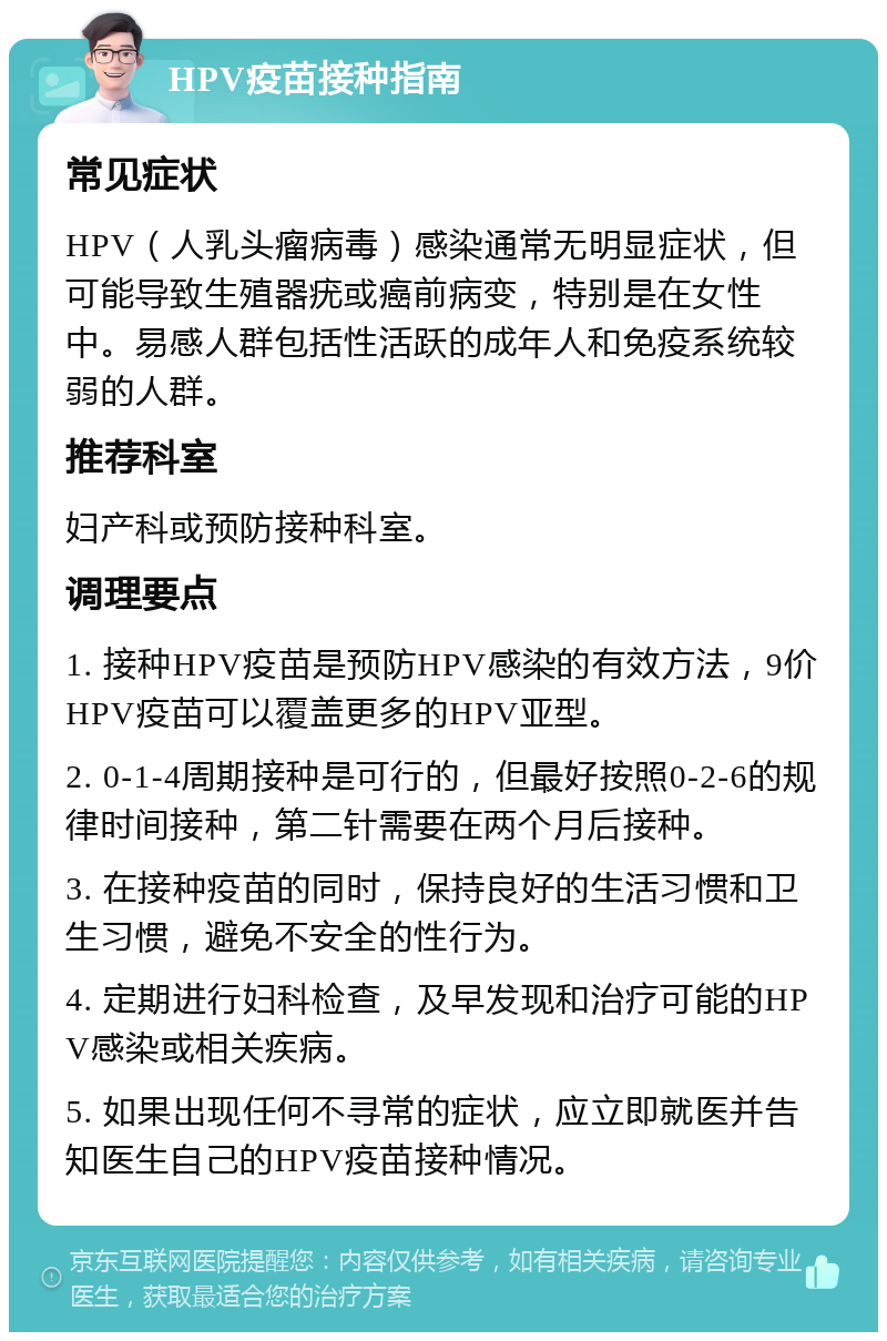 HPV疫苗接种指南 常见症状 HPV（人乳头瘤病毒）感染通常无明显症状，但可能导致生殖器疣或癌前病变，特别是在女性中。易感人群包括性活跃的成年人和免疫系统较弱的人群。 推荐科室 妇产科或预防接种科室。 调理要点 1. 接种HPV疫苗是预防HPV感染的有效方法，9价HPV疫苗可以覆盖更多的HPV亚型。 2. 0-1-4周期接种是可行的，但最好按照0-2-6的规律时间接种，第二针需要在两个月后接种。 3. 在接种疫苗的同时，保持良好的生活习惯和卫生习惯，避免不安全的性行为。 4. 定期进行妇科检查，及早发现和治疗可能的HPV感染或相关疾病。 5. 如果出现任何不寻常的症状，应立即就医并告知医生自己的HPV疫苗接种情况。