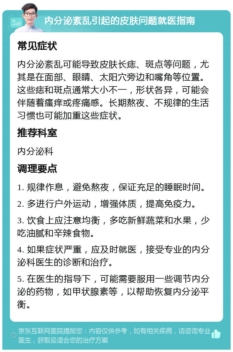 内分泌紊乱引起的皮肤问题就医指南 常见症状 内分泌紊乱可能导致皮肤长痣、斑点等问题，尤其是在面部、眼睛、太阳穴旁边和嘴角等位置。这些痣和斑点通常大小不一，形状各异，可能会伴随着瘙痒或疼痛感。长期熬夜、不规律的生活习惯也可能加重这些症状。 推荐科室 内分泌科 调理要点 1. 规律作息，避免熬夜，保证充足的睡眠时间。 2. 多进行户外运动，增强体质，提高免疫力。 3. 饮食上应注意均衡，多吃新鲜蔬菜和水果，少吃油腻和辛辣食物。 4. 如果症状严重，应及时就医，接受专业的内分泌科医生的诊断和治疗。 5. 在医生的指导下，可能需要服用一些调节内分泌的药物，如甲状腺素等，以帮助恢复内分泌平衡。