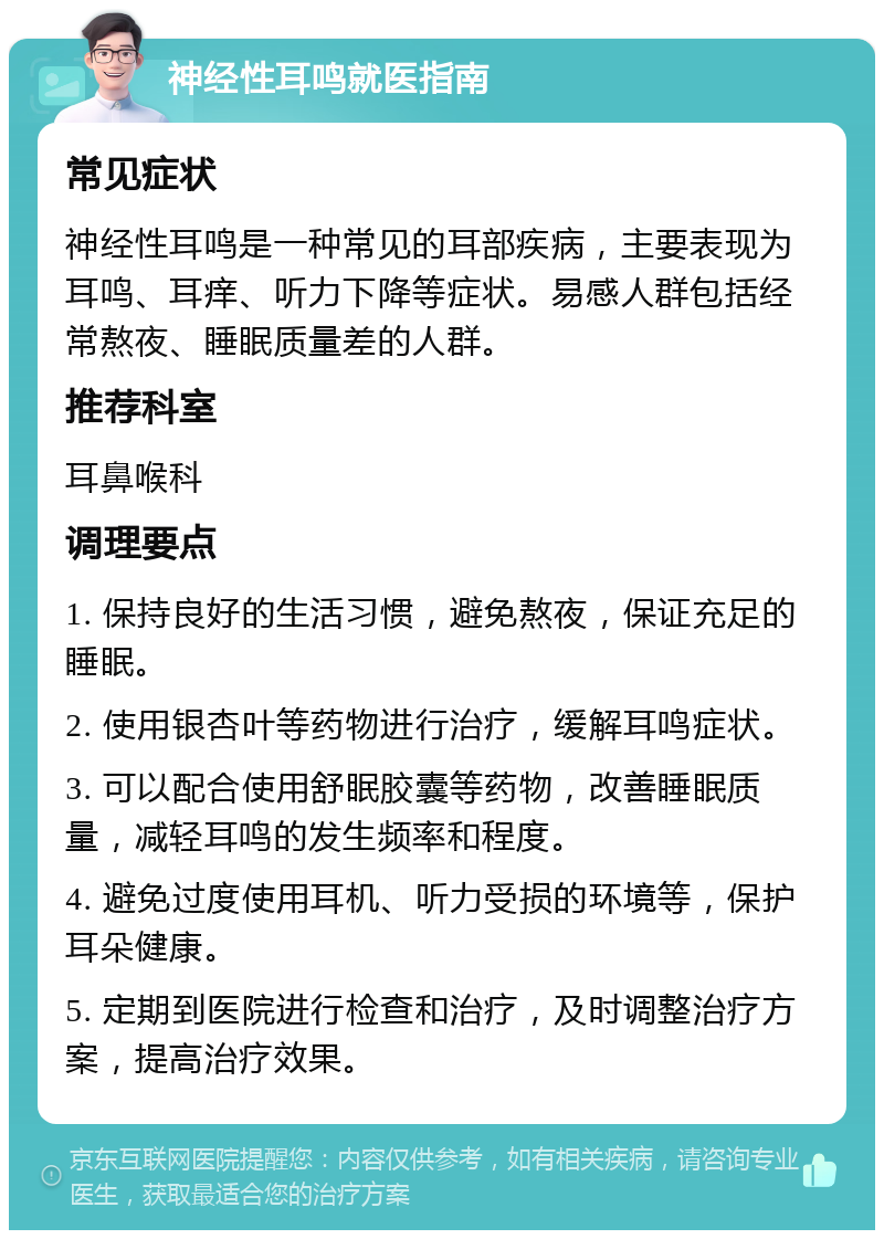 神经性耳鸣就医指南 常见症状 神经性耳鸣是一种常见的耳部疾病，主要表现为耳鸣、耳痒、听力下降等症状。易感人群包括经常熬夜、睡眠质量差的人群。 推荐科室 耳鼻喉科 调理要点 1. 保持良好的生活习惯，避免熬夜，保证充足的睡眠。 2. 使用银杏叶等药物进行治疗，缓解耳鸣症状。 3. 可以配合使用舒眠胶囊等药物，改善睡眠质量，减轻耳鸣的发生频率和程度。 4. 避免过度使用耳机、听力受损的环境等，保护耳朵健康。 5. 定期到医院进行检查和治疗，及时调整治疗方案，提高治疗效果。